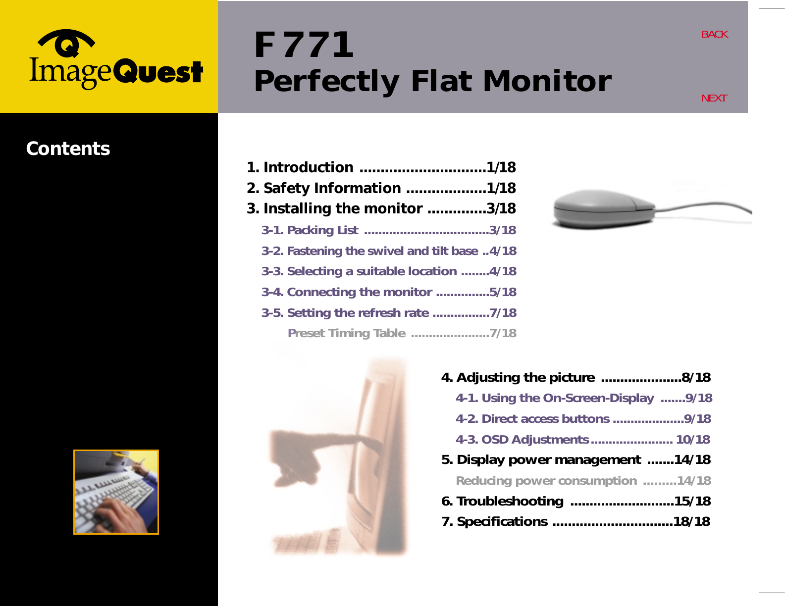 F 771Perfectly Flat MonitorBACKNEXTContents 1. Introduction ..............................1/182. Safety Information ...................1/183. Installing the monitor ..............3/183-1. Packing List ...................................3/183-2. Fastening the swivel and tilt base ..4/183-3. Selecting a suitable location ........4/183-4. Connecting the monitor ...............5/183-5. Setting the refresh rate ................7/18Preset Timing Table ......................7/184. Adjusting the picture .....................8/184-1. Using the On-Screen-Display .......9/184-2. Direct access buttons ....................9/184-3. OSD Adjustments....................... 10/185. Display power management .......14/18Reducing power consumption .........14/186. Troubleshooting ...........................15/187. Specifications ...............................18/18