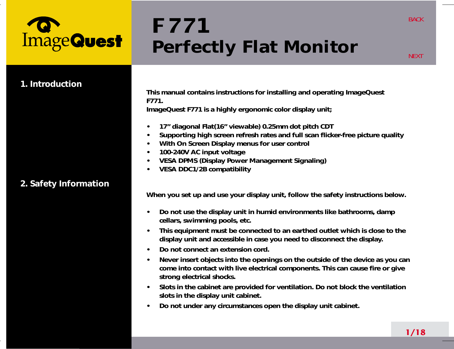 F 771Perfectly Flat Monitor1. Introduction2. Safety Information1/18BACKNEXTThis manual contains instructions for installing and operating ImageQuestF771. ImageQuest F771 is a highly ergonomic color display unit; •     17” diagonal Flat(16” viewable) 0.25mm dot pitch CDT•     Supporting high screen refresh rates and full scan flicker-free picture quality•     With On Screen Display menus for user control•     100-240V AC input voltage•     VESA DPMS (Display Power Management Signaling)•     VESA DDC1/2B compatibilityWhen you set up and use your display unit, follow the safety instructions below.•     Do not use the display unit in humid environments like bathrooms, dampcellars, swimming pools, etc.•     This equipment must be connected to an earthed outlet which is close to thedisplay unit and accessible in case you need to disconnect the display.•     Do not connect an extension cord.•     Never insert objects into the openings on the outside of the device as you cancome into contact with live electrical components. This can cause fire or givestrong electrical shocks.•     Slots in the cabinet are provided for ventilation. Do not block the ventilationslots in the display unit cabinet.•     Do not under any circumstances open the display unit cabinet.