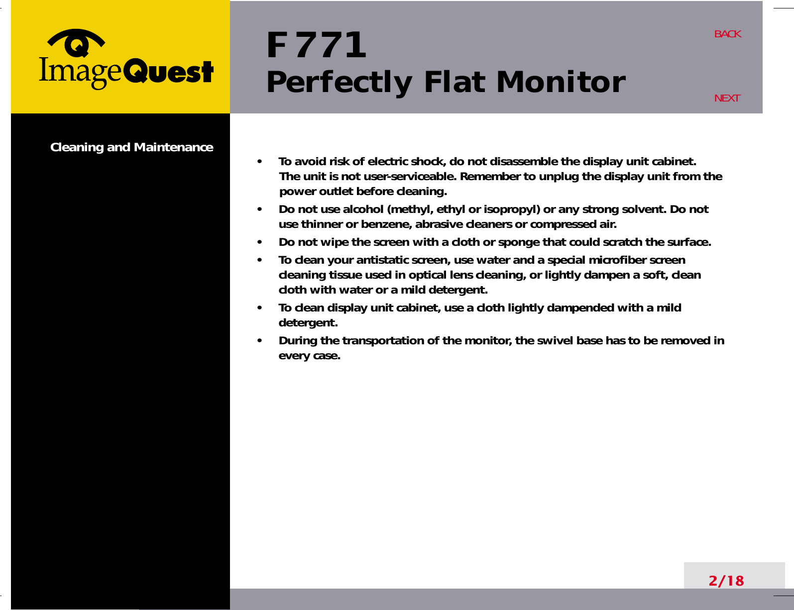 F 771Perfectly Flat Monitor2/18BACKNEXT•     To avoid risk of electric shock, do not disassemble the display unit cabinet. The unit is not user-serviceable. Remember to unplug the display unit from thepower outlet before cleaning.•     Do not use alcohol (methyl, ethyl or isopropyl) or any strong solvent. Do notuse thinner or benzene, abrasive cleaners or compressed air.•     Do not wipe the screen with a cloth or sponge that could scratch the surface.•     To clean your antistatic screen, use water and a special microfiber screencleaning tissue used in optical lens cleaning, or lightly dampen a soft, cleancloth with water or a mild detergent.•     To clean display unit cabinet, use a cloth lightly dampended with a milddetergent.•     During the transportation of the monitor, the swivel base has to be removed inevery case.Cleaning and Maintenance