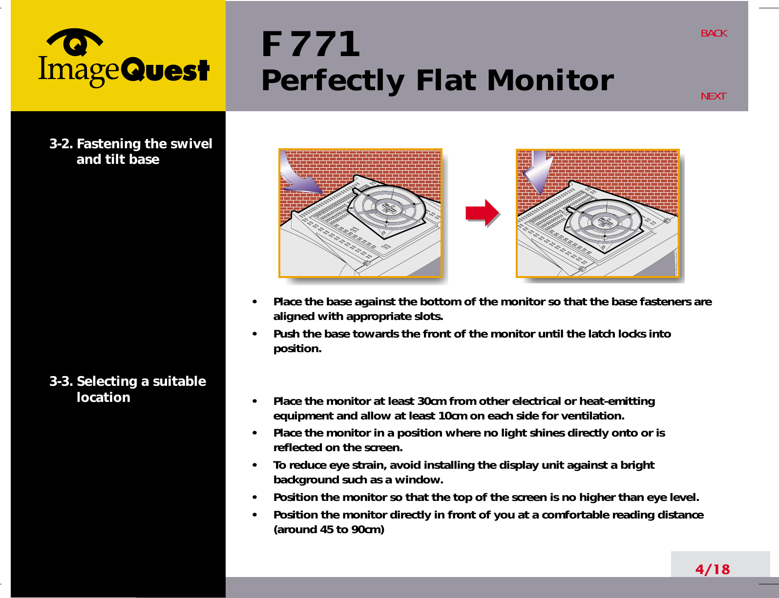 F 771Perfectly Flat Monitor4/18BACKNEXT3-2. Fastening the swiveland tilt base3-3. Selecting a suitablelocation•     Place the base against the bottom of the monitor so that the base fasteners arealigned with appropriate slots.•     Push the base towards the front of the monitor until the latch locks intoposition.•     Place the monitor at least 30cm from other electrical or heat-emittingequipment and allow at least 10cm on each side for ventilation.•     Place the monitor in a position where no light shines directly onto or isreflected on the screen.•     To reduce eye strain, avoid installing the display unit against a brightbackground such as a window.•     Position the monitor so that the top of the screen is no higher than eye level.•     Position the monitor directly in front of you at a comfortable reading distance(around 45 to 90cm) 