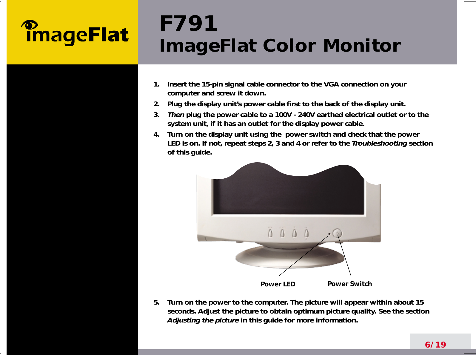      Power SwitchPower LEDF791ImageFlat Color Monitor6/191.    Insert the 15-pin signal cable connector to the VGA connection on yourcomputer and screw it down.2.    Plug the display unit’s power cable first to the back of the display unit.3.    Then plug the power cable to a 100V - 240V earthed electrical outlet or to thesystem unit, if it has an outlet for the display power cable.4.    Turn on the display unit using the  power switch and check that the powerLED is on. If not, repeat steps 2, 3 and 4 or refer to the Troubleshootingsectionof this guide.5.    Turn on the power to the computer. The picture will appear within about 15seconds. Adjust the picture to obtain optimum picture quality. See the sectionAdjusting the picture in this guide for more information.