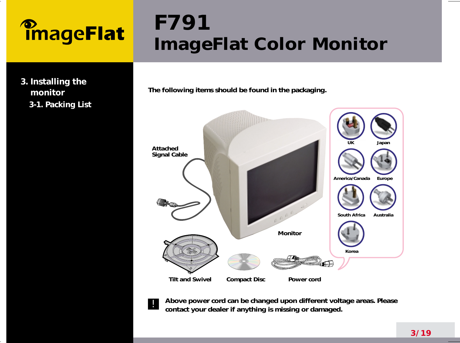 The following items should be found in the packaging.Above power cord can be changed upon different voltage areas. Pleasecontact your dealer if anything is missing or damaged.UKAmerica/CanadaJapanAustraliaKoreaEuropeSouth AfricaCompact DiscAttachedSignal CablePower cordF791ImageFlat Color Monitor3/193. Installing the monitor3-1. Packing List!Tilt and SwivelMonitor