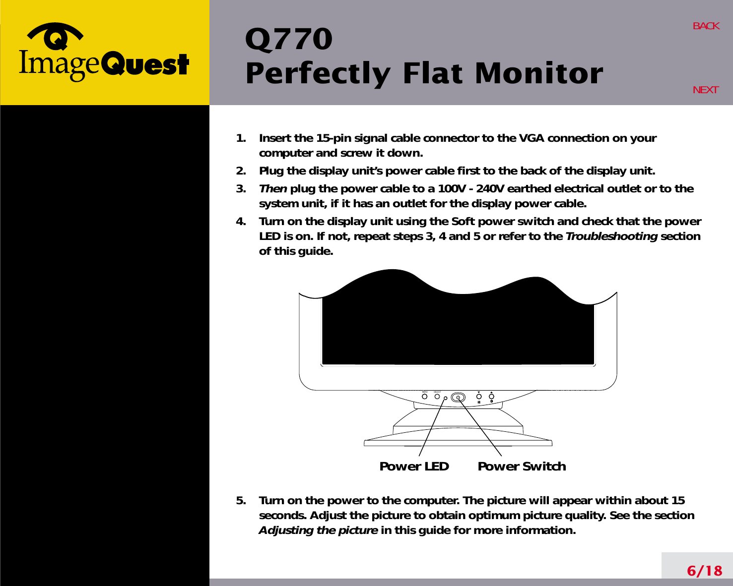 MENU SELECTPower LED Power SwitchQ770Perfectly Flat Monitor6/18BACKNEXT1.    Insert the 15-pin signal cable connector to the VGA connection on yourcomputer and screw it down.2.    Plug the display unit’s power cable first to the back of the display unit.3.    Then plug the power cable to a 100V - 240V earthed electrical outlet or to thesystem unit, if it has an outlet for the display power cable.4.    Turn on the display unit using the Soft power switch and check that the powerLED is on. If not, repeat steps 3, 4 and 5 or refer to the Troubleshooting sectionof this guide.5.    Turn on the power to the computer. The picture will appear within about 15seconds. Adjust the picture to obtain optimum picture quality. See the sectionAdjusting the picture in this guide for more information.