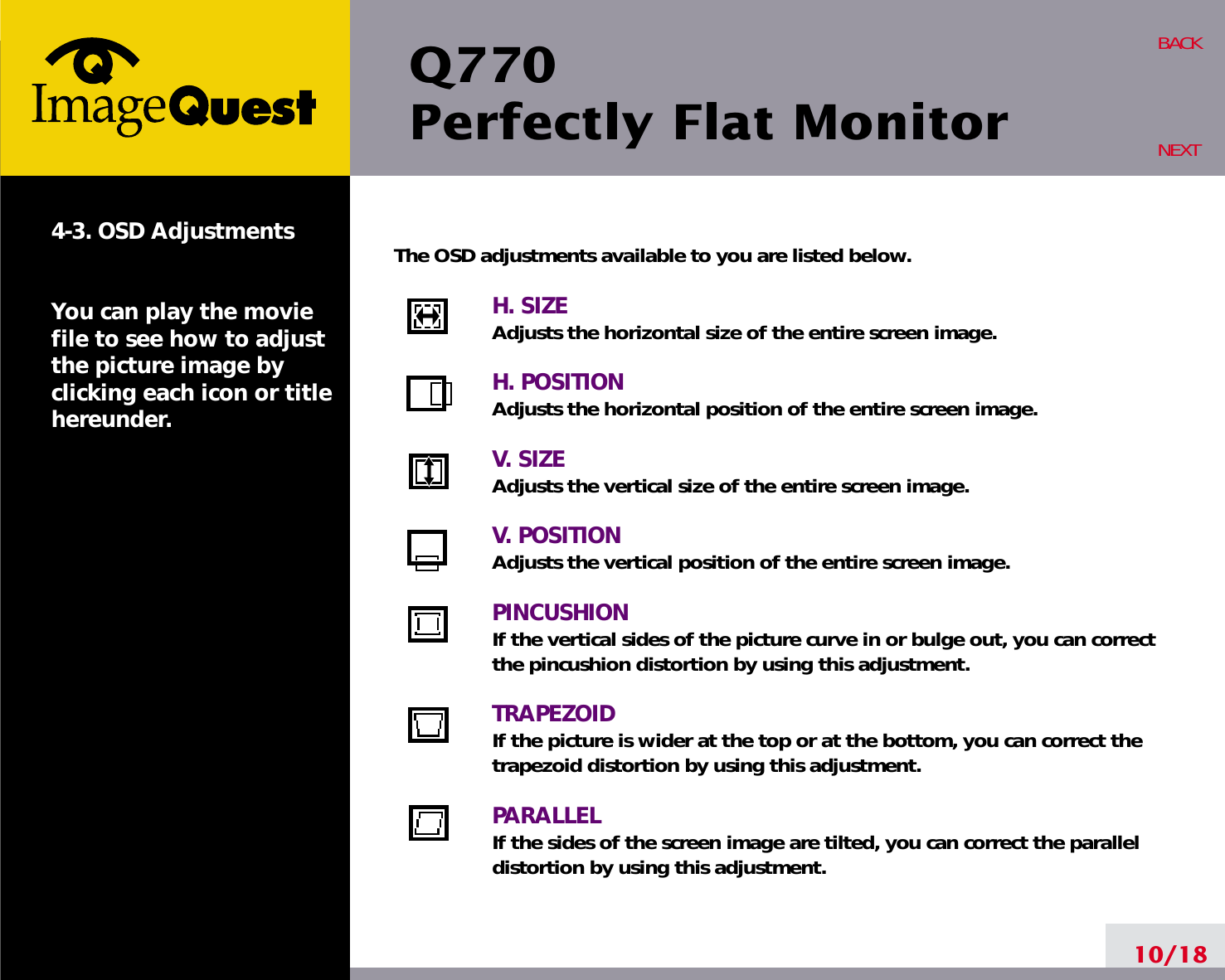 Q770Perfectly Flat Monitor10/18BACKNEXT4-3. OSD AdjustmentsYou can play the moviefile to see how to adjustthe picture image byclicking each icon or titlehereunder.The OSD adjustments available to you are listed below.H. SIZEAdjusts the horizontal size of the entire screen image.H. POSITIONAdjusts the horizontal position of the entire screen image.V. SIZEAdjusts the vertical size of the entire screen image.V. POSITIONAdjusts the vertical position of the entire screen image.PINCUSHIONIf the vertical sides of the picture curve in or bulge out, you can correctthe pincushion distortion by using this adjustment.TRAPEZOIDIf the picture is wider at the top or at the bottom, you can correct thetrapezoid distortion by using this adjustment.PARALLELIf the sides of the screen image are tilted, you can correct the paralleldistortion by using this adjustment.
