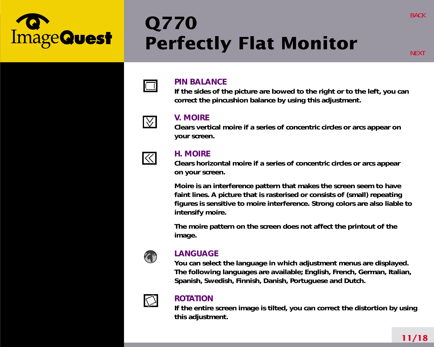 Q770Perfectly Flat Monitor11/18BACKNEXTPIN BALANCEIf the sides of the picture are bowed to the right or to the left, you cancorrect the pincushion balance by using this adjustment.V. MOIREClears vertical moire if a series of concentric circles or arcs appear on your screen.H. MOIREClears horizontal moire if a series of concentric circles or arcs appear on your screen.Moire is an interference pattern that makes the screen seem to havefaint lines. A picture that is rasterised or consists of (small) repeatingfigures is sensitive to moire interference. Strong colors are also liable tointensify moire. The moire pattern on the screen does not affect the printout of theimage.LANGUAGEYou can select the language in which adjustment menus are displayed.The following languages are available; English, French, German, Italian,Spanish, Swedish, Finnish, Danish, Portuguese and Dutch.ROTATIONIf the entire screen image is tilted, you can correct the distortion by usingthis adjustment.