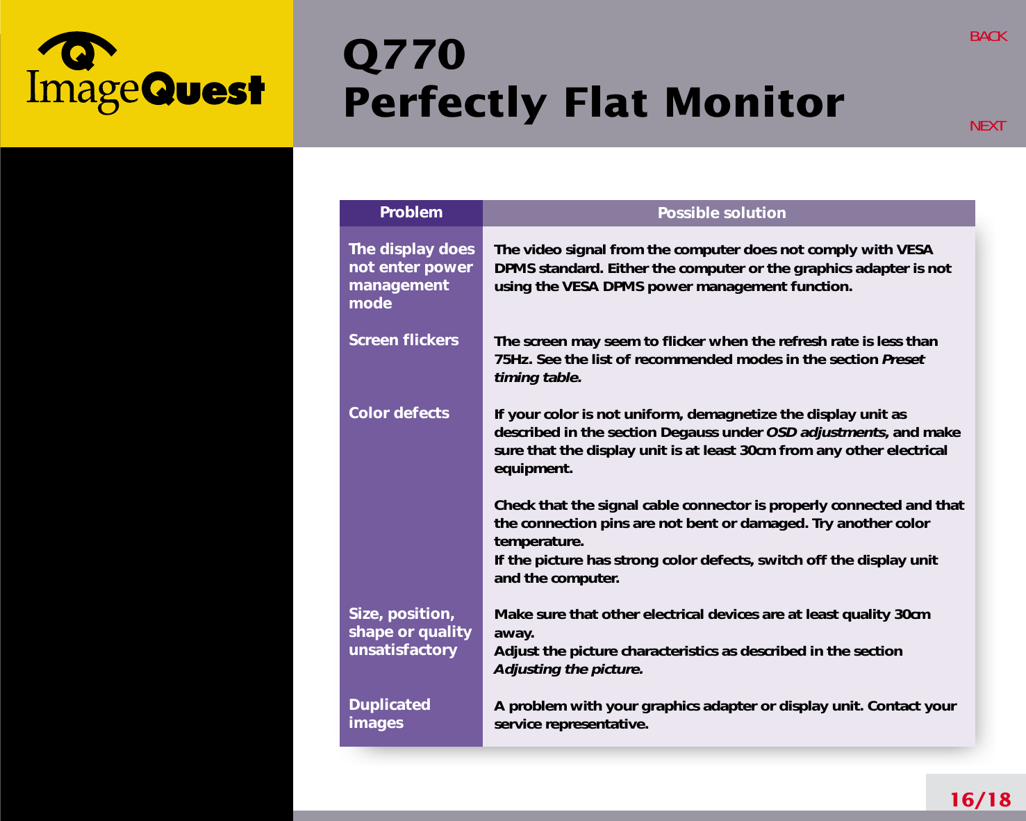 Q770Perfectly Flat Monitor16/18BACKNEXTPossible solutionThe video signal from the computer does not comply with VESADPMS standard. Either the computer or the graphics adapter is notusing the VESA DPMS power management function.The screen may seem to flicker when the refresh rate is less than75Hz. See the list of recommended modes in the section Presettiming table.If your color is not uniform, demagnetize the display unit asdescribed in the section Degauss under OSD adjustments, and makesure that the display unit is at least 30cm from any other electricalequipment.Check that the signal cable connector is properly connected and thatthe connection pins are not bent or damaged. Try another colortemperature. If the picture has strong color defects, switch off the display unitand the computer.Make sure that other electrical devices are at least quality 30cmaway.Adjust the picture characteristics as described in the sectionAdjusting the picture.A problem with your graphics adapter or display unit. Contact yourservice representative.ProblemThe display does not enter power managementmodeScreen flickersColor defectsSize, position,shape or qualityunsatisfactoryDuplicatedimages