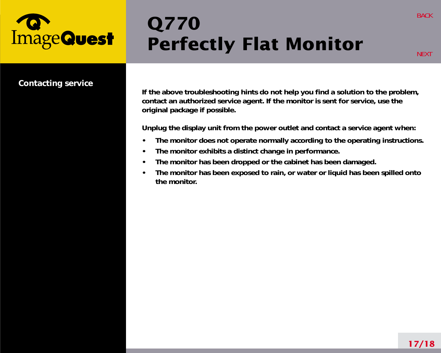 Q770Perfectly Flat MonitorIf the above troubleshooting hints do not help you find a solution to the problem,contact an authorized service agent. If the monitor is sent for service, use theoriginal package if possible.Unplug the display unit from the power outlet and contact a service agent when:•     The monitor does not operate normally according to the operating instructions.•     The monitor exhibits a distinct change in performance.•     The monitor has been dropped or the cabinet has been damaged.•     The monitor has been exposed to rain, or water or liquid has been spilled ontothe monitor.17/18BACKNEXTContacting service