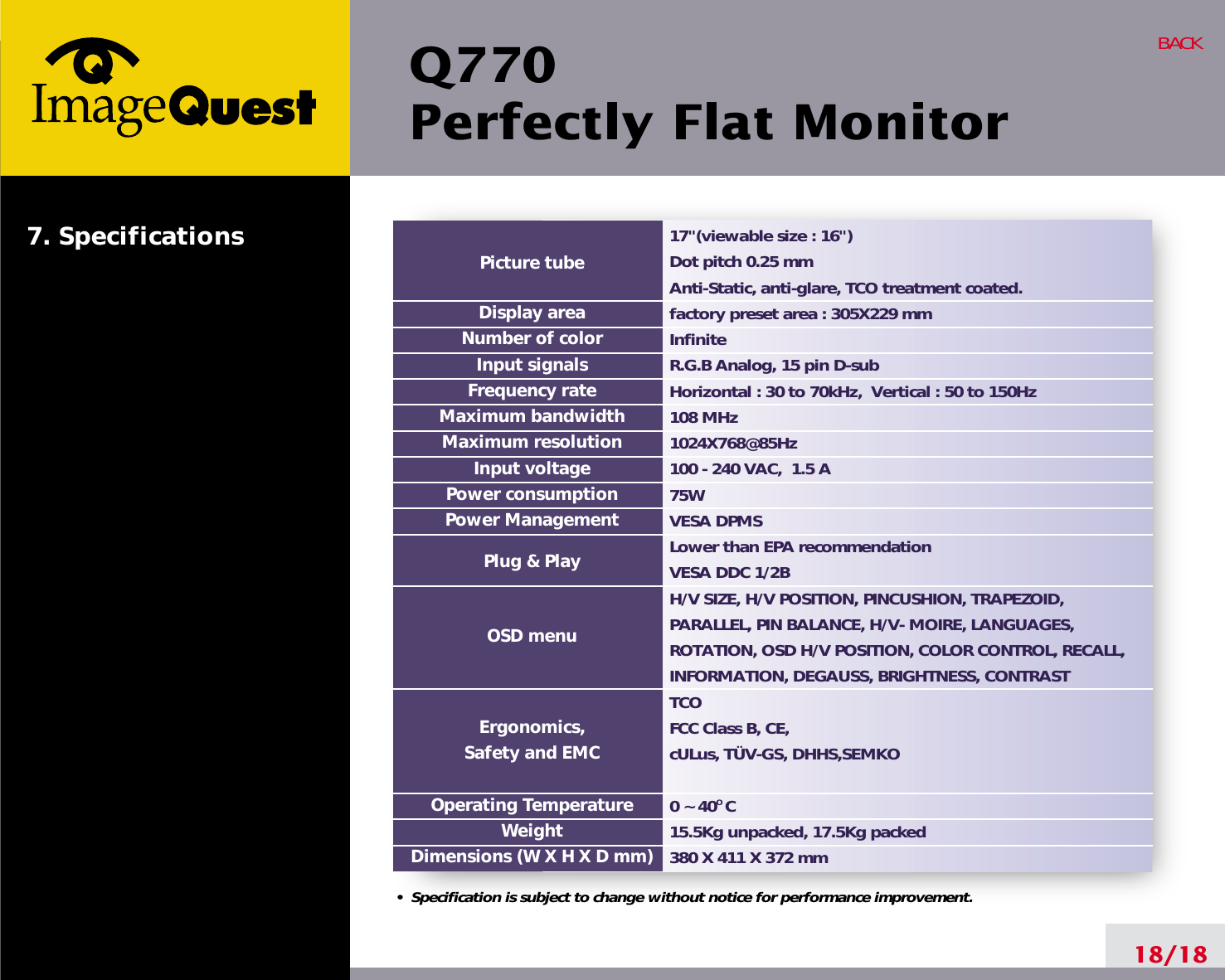 Q770Perfectly Flat Monitor18/18BACK17&quot;(viewable size : 16&quot;)Dot pitch 0.25 mmAnti-Static, anti-glare, TCO treatment coated.factory preset area : 305X229 mm InfiniteR.G.B Analog, 15 pin D-subHorizontal : 30 to 70kHz,  Vertical : 50 to 150Hz108 MHz1024X768@85Hz100 - 240 VAC,  1.5 A75W  VESA DPMSLower than EPA recommendationVESA DDC 1/2BH/V SIZE, H/V POSITION, PINCUSHION, TRAPEZOID,PARALLEL, PIN BALANCE, H/V- MOIRE, LANGUAGES,ROTATION, OSD H/V POSITION, COLOR CONTROL, RECALL,INFORMATION, DEGAUSS, BRIGHTNESS, CONTRASTTCOFCC Class B, CE, cULus, TÜV-GS, DHHS,SEMKO 0 ~ 40O C15.5Kg unpacked, 17.5Kg packed380 X 411 X 372 mmPicture tubeDisplay areaNumber of colorInput signalsFrequency rateMaximum bandwidthMaximum resolutionInput voltagePower consumptionPower ManagementPlug &amp; PlayOSD menuErgonomics,Safety and EMCOperating TemperatureWeightDimensions (W X H X D mm)•  Specification is subject to change without notice for performance improvement.7. Specifications