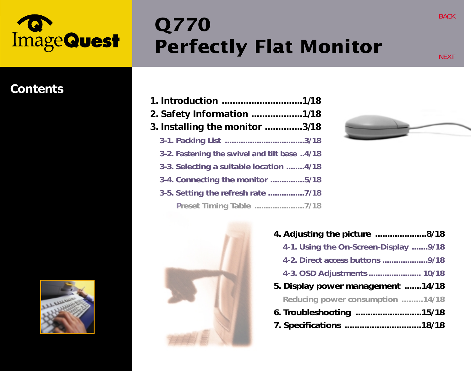 Q770Perfectly Flat Monitor  BACKNEXTContents 1. Introduction ..............................1/182. Safety Information ...................1/183. Installing the monitor ..............3/183-1. Packing List  ...................................3/183-2. Fastening the swivel and tilt base ..4/183-3. Selecting a suitable location ........4/183-4. Connecting the monitor ...............5/183-5. Setting the refresh rate ................7/18Preset Timing Table ......................7/184. Adjusting the picture .....................8/184-1. Using the On-Screen-Display .......9/184-2. Direct access buttons ....................9/184-3. OSD Adjustments ....................... 10/185. Display power management .......14/18Reducing power consumption .........14/186. Troubleshooting  ...........................15/187. Specifications ...............................18/18