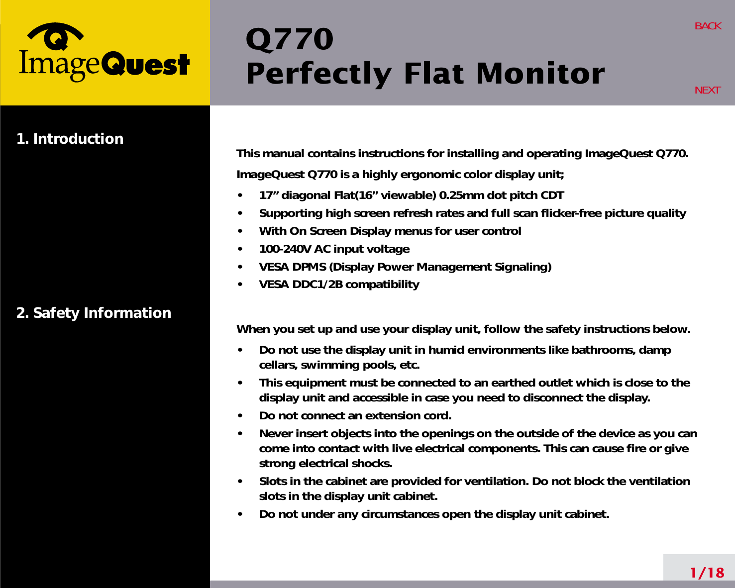 Q770Perfectly Flat Monitor1. Introduction2. Safety Information1/18BACKNEXTThis manual contains instructions for installing and operating ImageQuest Q770. ImageQuest Q770 is a highly ergonomic color display unit; •     17” diagonal Flat(16” viewable) 0.25mm dot pitch CDT•     Supporting high screen refresh rates and full scan flicker-free picture quality•     With On Screen Display menus for user control•     100-240V AC input voltage•     VESA DPMS (Display Power Management Signaling)•     VESA DDC1/2B compatibilityWhen you set up and use your display unit, follow the safety instructions below.•     Do not use the display unit in humid environments like bathrooms, dampcellars, swimming pools, etc.•     This equipment must be connected to an earthed outlet which is close to thedisplay unit and accessible in case you need to disconnect the display.•     Do not connect an extension cord.•     Never insert objects into the openings on the outside of the device as you cancome into contact with live electrical components. This can cause fire or givestrong electrical shocks.•     Slots in the cabinet are provided for ventilation. Do not block the ventilationslots in the display unit cabinet.•     Do not under any circumstances open the display unit cabinet.
