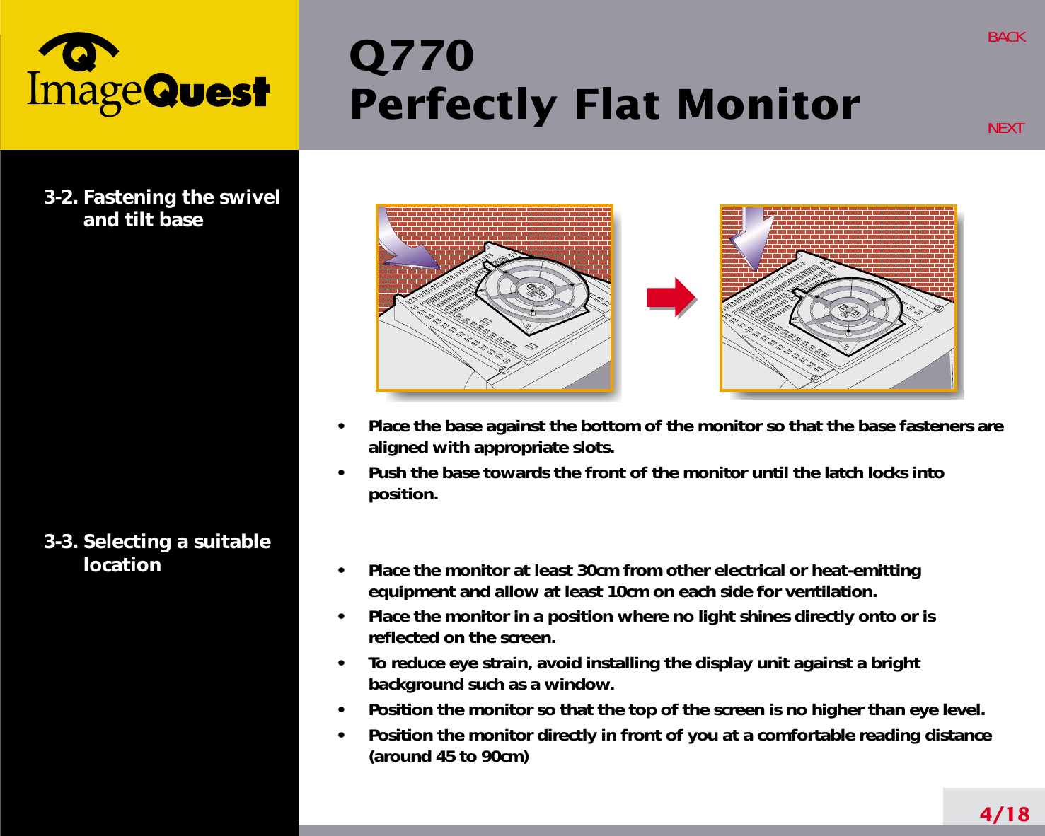 Q770Perfectly Flat Monitor4/18BACKNEXT3-2. Fastening the swiveland tilt base3-3. Selecting a suitablelocation•     Place the base against the bottom of the monitor so that the base fasteners arealigned with appropriate slots.•     Push the base towards the front of the monitor until the latch locks intoposition.•     Place the monitor at least 30cm from other electrical or heat-emittingequipment and allow at least 10cm on each side for ventilation.•     Place the monitor in a position where no light shines directly onto or isreflected on the screen.•     To reduce eye strain, avoid installing the display unit against a brightbackground such as a window.•     Position the monitor so that the top of the screen is no higher than eye level.•     Position the monitor directly in front of you at a comfortable reading distance(around 45 to 90cm) 