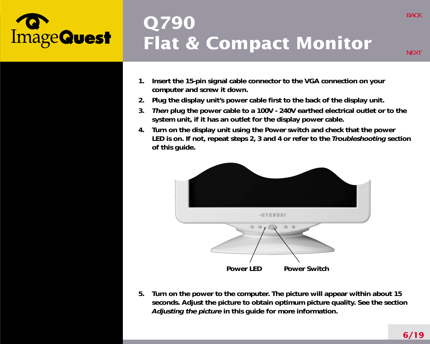 6/19BACKNEXT1.    Insert the 15-pin signal cable connector to the VGA connection on yourcomputer and screw it down.2.    Plug the display unit’s power cable first to the back of the display unit.3.    Then plug the power cable to a 100V - 240V earthed electrical outlet or to thesystem unit, if it has an outlet for the display power cable.4.    Turn on the display unit using the Power switch and check that the powerLED is on. If not, repeat steps 2, 3 and 4 or refer to the Troubleshooting sectionof this guide.5.    Turn on the power to the computer. The picture will appear within about 15seconds. Adjust the picture to obtain optimum picture quality. See the sectionAdjusting the picture in this guide for more information.Power LEDPower SwitchQ790Flat &amp; Compact Monitor