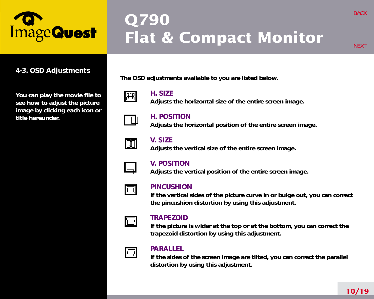10/19BACKNEXT4-3. OSD AdjustmentsYou can play the movie file tosee how to adjust the pictureimage by clicking each icon ortitle hereunder.The OSD adjustments available to you are listed below.H. SIZEAdjusts the horizontal size of the entire screen image.H. POSITIONAdjusts the horizontal position of the entire screen image.V. SIZEAdjusts the vertical size of the entire screen image.V. POSITIONAdjusts the vertical position of the entire screen image.PINCUSHIONIf the vertical sides of the picture curve in or bulge out, you can correctthe pincushion distortion by using this adjustment.TRAPEZOIDIf the picture is wider at the top or at the bottom, you can correct thetrapezoid distortion by using this adjustment.PARALLELIf the sides of the screen image are tilted, you can correct the paralleldistortion by using this adjustment.Q790Flat &amp; Compact Monitor