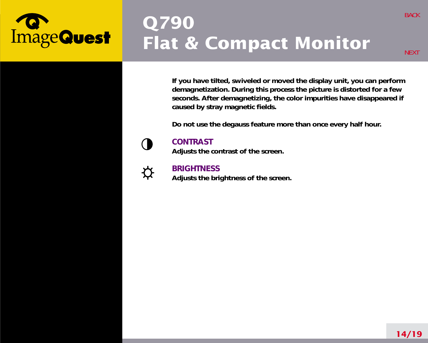 If you have tilted, swiveled or moved the display unit, you can performdemagnetization. During this process the picture is distorted for a fewseconds. After demagnetizing, the color impurities have disappeared ifcaused by stray magnetic fields. Do not use the degauss feature more than once every half hour.CONTRASTAdjusts the contrast of the screen.BRIGHTNESSAdjusts the brightness of the screen.14/19BACKNEXTQ790Flat &amp; Compact Monitor