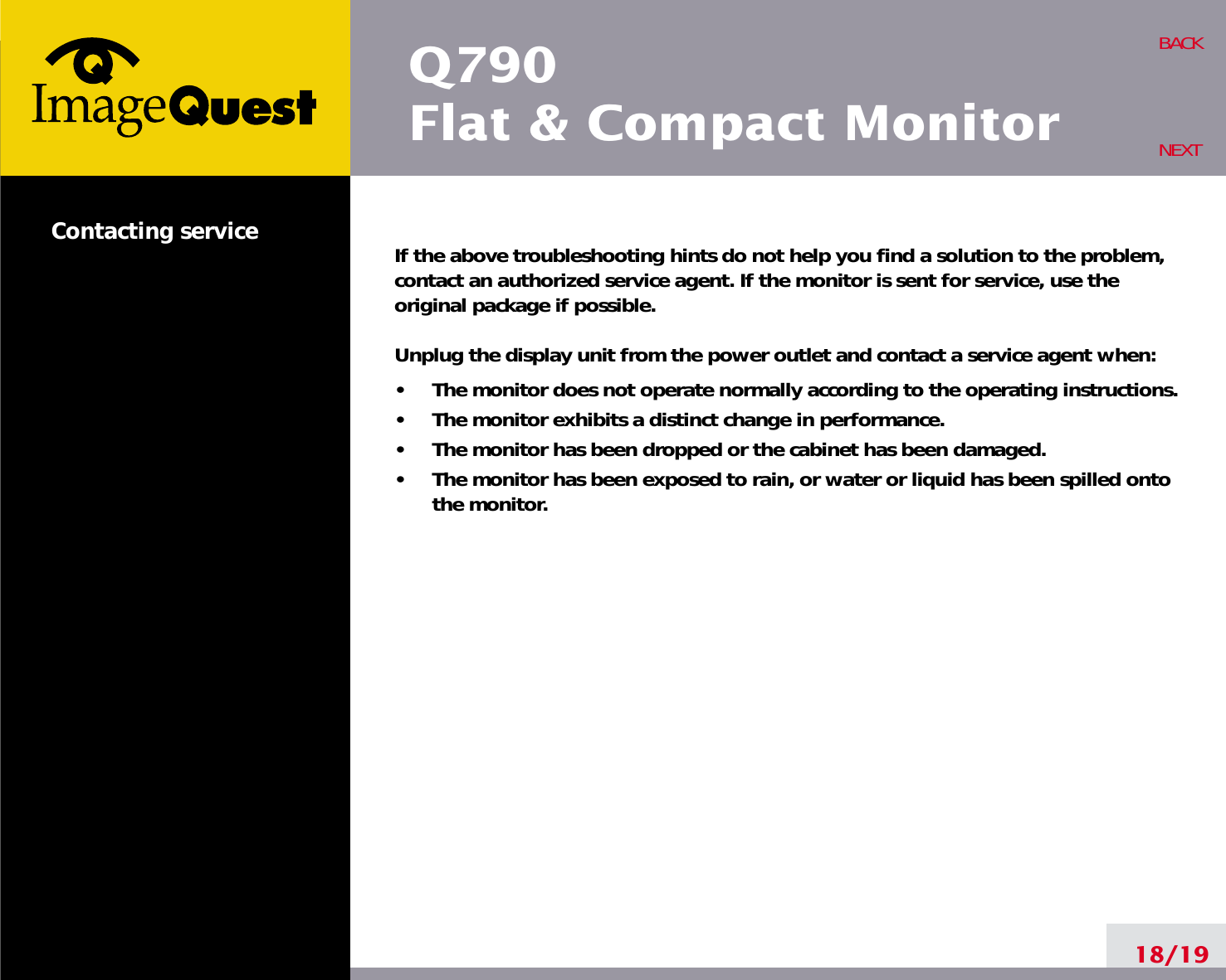 If the above troubleshooting hints do not help you find a solution to the problem,contact an authorized service agent. If the monitor is sent for service, use theoriginal package if possible.Unplug the display unit from the power outlet and contact a service agent when:•     The monitor does not operate normally according to the operating instructions.•     The monitor exhibits a distinct change in performance.•     The monitor has been dropped or the cabinet has been damaged.•     The monitor has been exposed to rain, or water or liquid has been spilled ontothe monitor.18/19BACKNEXTContacting serviceQ790Flat &amp; Compact Monitor