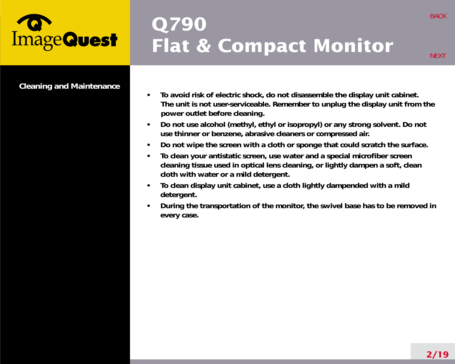 2/19BACKNEXT•     To avoid risk of electric shock, do not disassemble the display unit cabinet. The unit is not user-serviceable. Remember to unplug the display unit from thepower outlet before cleaning.•     Do not use alcohol (methyl, ethyl or isopropyl) or any strong solvent. Do notuse thinner or benzene, abrasive cleaners or compressed air.•     Do not wipe the screen with a cloth or sponge that could scratch the surface.•     To clean your antistatic screen, use water and a special microfiber screencleaning tissue used in optical lens cleaning, or lightly dampen a soft, cleancloth with water or a mild detergent.•     To clean display unit cabinet, use a cloth lightly dampended with a milddetergent.•     During the transportation of the monitor, the swivel base has to be removed inevery case.Cleaning and MaintenanceQ790Flat &amp; Compact Monitor