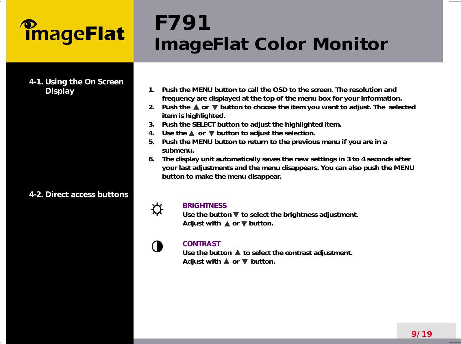 F791ImageFlat Color Monitor9/191.    Push the MENU button to call the OSD to the screen. The resolution andfrequency are displayed at the top of the menu box for your information.2.    Push the      or      button to choose the item you want to adjust. The  selecteditem is highlighted.3.    Push the SELECT button to adjust the highlighted item. 4.    Use the      or      button to adjust the selection.5.    Push the MENU button to return to the previous menu if you are in asubmenu.6.    The display unit automatically saves the new settings in 3 to 4 seconds afteryour last adjustments and the menu disappears. You can also push the MENUbutton to make the menu disappear.BRIGHTNESS Use the button     to select the brightness adjustment. Adjust with      or     button.CONTRASTUse the button      to select the contrast adjustment. Adjust with      or      button.4-1. Using the On ScreenDisplay 4-2. Direct access buttons