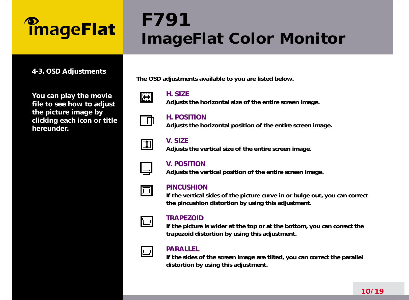 F791ImageFlat Color Monitor10/194-3. OSD AdjustmentsYou can play the moviefile to see how to adjustthe picture image byclicking each icon or titlehereunder.The OSD adjustments available to you are listed below.H. SIZEAdjusts the horizontal size of the entire screen image.H. POSITIONAdjusts the horizontal position of the entire screen image.V. SIZEAdjusts the vertical size of the entire screen image.V. POSITIONAdjusts the vertical position of the entire screen image.PINCUSHIONIf the vertical sides of the picture curve in or bulge out, you can correctthe pincushion distortion by using this adjustment.TRAPEZOIDIf the picture is wider at the top or at the bottom, you can correct thetrapezoid distortion by using this adjustment.PARALLELIf the sides of the screen image are tilted, you can correct the paralleldistortion by using this adjustment.