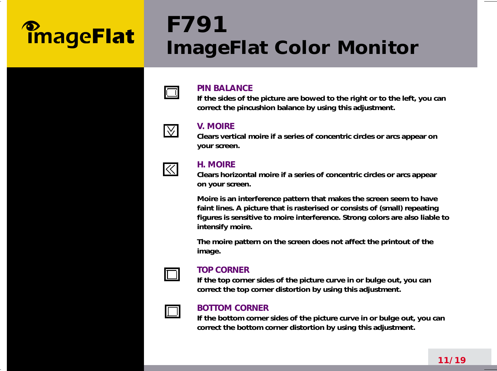 F791ImageFlat Color Monitor11/19PIN BALANCEIf the sides of the picture are bowed to the right or to the left, you cancorrect the pincushion balance by using this adjustment.V. MOIREClears vertical moire if a series of concentric circles or arcs appear on your screen.H. MOIREClears horizontal moire if a series of concentric circles or arcs appear on your screen.Moire is an interference pattern that makes the screen seem to havefaint lines. A picture that is rasterised or consists of (small) repeatingfigures is sensitive to moire interference. Strong colors are also liable tointensify moire. The moire pattern on the screen does not affect the printout of theimage.TOP CORNERIf the top corner sides of the picture curve in or bulge out, you cancorrect the top corner distortion by using this adjustment.BOTTOM CORNERIf the bottom corner sides of the picture curve in or bulge out, you cancorrect the bottom corner distortion by using this adjustment.