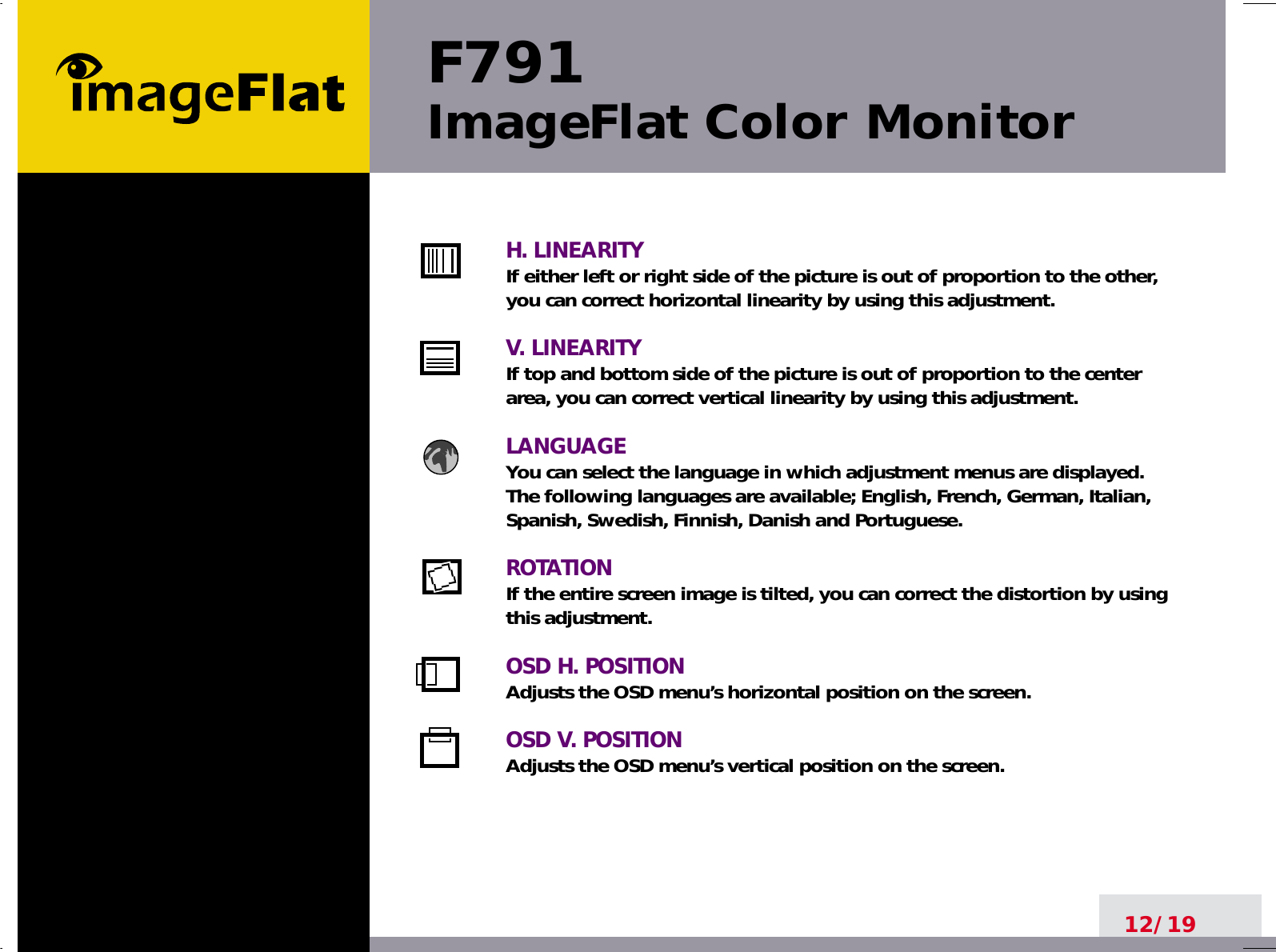 F791ImageFlat Color Monitor12/19H. LINEARITYIf either left or right side of the picture is out of proportion to the other,you can correct horizontal linearity by using this adjustment.V. LINEARITYIf top and bottom side of the picture is out of proportion to the centerarea, you can correct vertical linearity by using this adjustment.LANGUAGEYou can select the language in which adjustment menus are displayed.The following languages are available; English, French, German, Italian,Spanish, Swedish, Finnish, Danish and Portuguese.ROTATIONIf the entire screen image is tilted, you can correct the distortion by usingthis adjustment.OSD H. POSITIONAdjusts the OSD menu’s horizontal position on the screen.OSD V. POSITIONAdjusts the OSD menu’s vertical position on the screen.