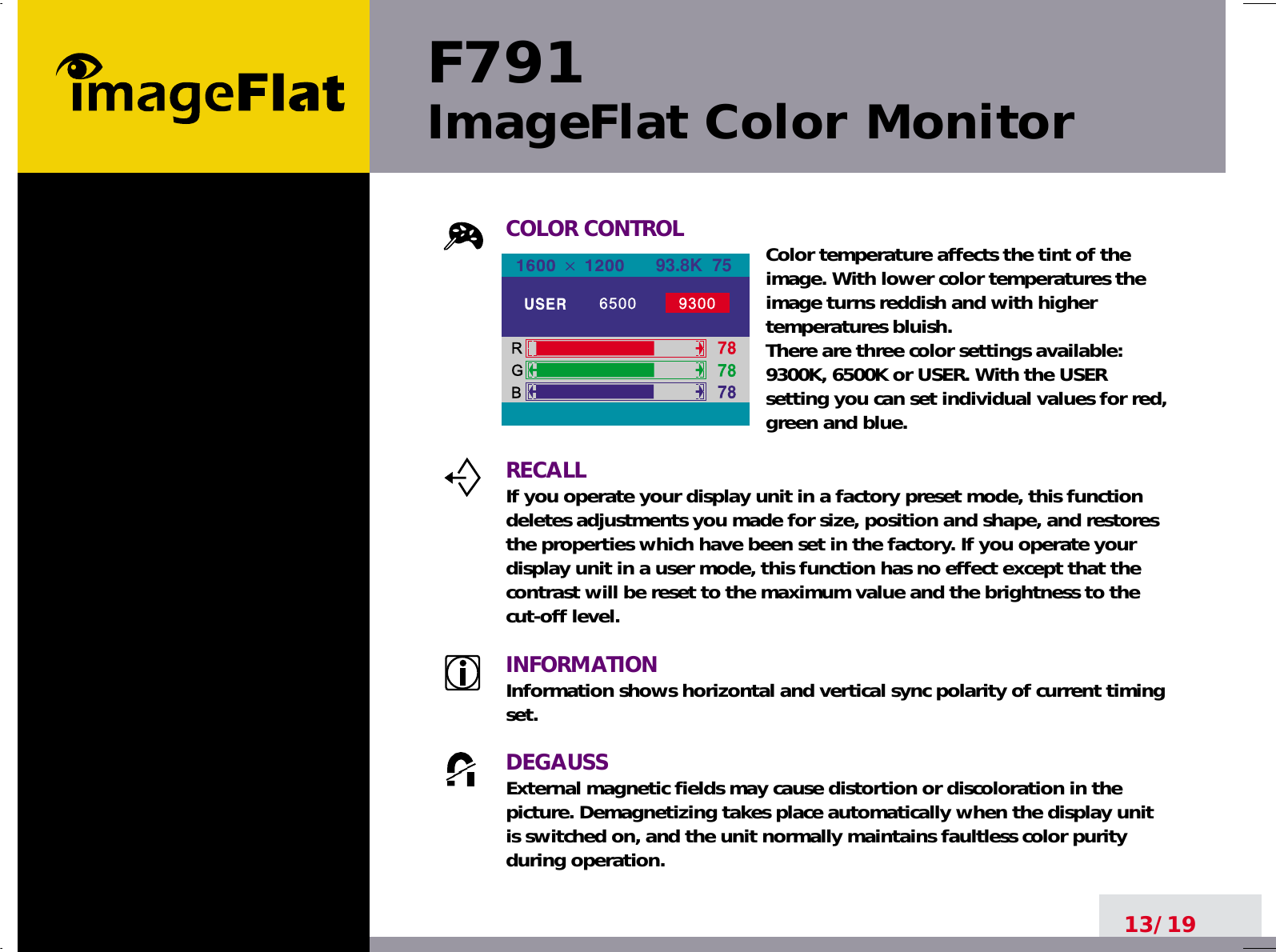 F791ImageFlat Color Monitor13/19COLOR CONTROL Color temperature affects the tint of theimage. With lower color temperatures theimage turns reddish and with highertemperatures bluish.There are three color settings available:9300K, 6500K or USER. With the USERsetting you can set individual values for red,green and blue.RECALLIf you operate your display unit in a factory preset mode, this functiondeletes adjustments you made for size, position and shape, and restoresthe properties which have been set in the factory. If you operate yourdisplay unit in a user mode, this function has no effect except that thecontrast will be reset to the maximum value and the brightness to thecut-off level.INFORMATIONInformation shows horizontal and vertical sync polarity of current timingset.DEGAUSSExternal magnetic fields may cause distortion or discoloration in thepicture. Demagnetizing takes place automatically when the display unitis switched on, and the unit normally maintains faultless color purityduring operation.93.8K  75