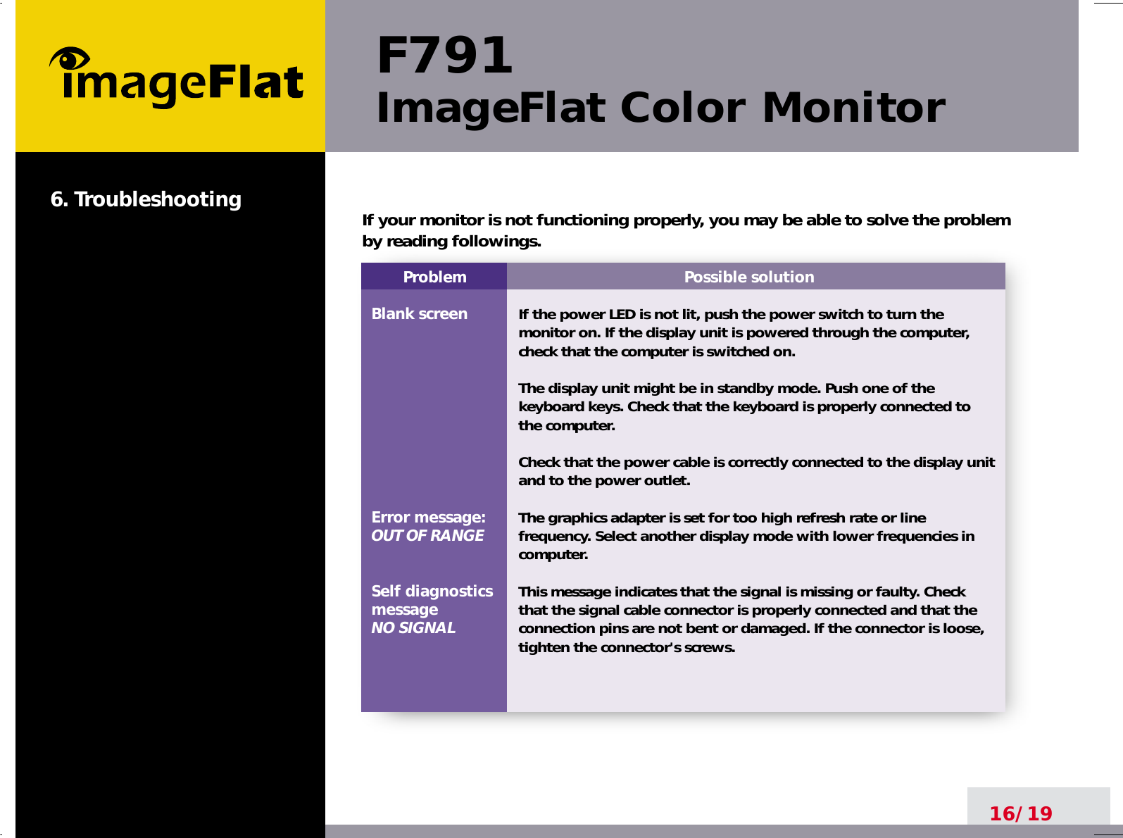 F791ImageFlat Color Monitor16/196. TroubleshootingProblemBlank screenError message:OUT OF RANGESelf diagnosticsmessageNO SIGNALPossible solutionIf the power LED is not lit, push the power switch to turn themonitor on. If the display unit is powered through the computer,check that the computer is switched on.The display unit might be in standby mode. Push one of thekeyboard keys. Check that the keyboard is properly connected tothe computer.Check that the power cable is correctly connected to the display unitand to the power outlet. The graphics adapter is set for too high refresh rate or linefrequency. Select another display mode with lower frequencies incomputer.This message indicates that the signal is missing or faulty. Checkthat the signal cable connector is properly connected and that theconnection pins are not bent or damaged. If the connector is loose,tighten the connector&apos;s screws.If your monitor is not functioning properly, you may be able to solve the problemby reading followings.