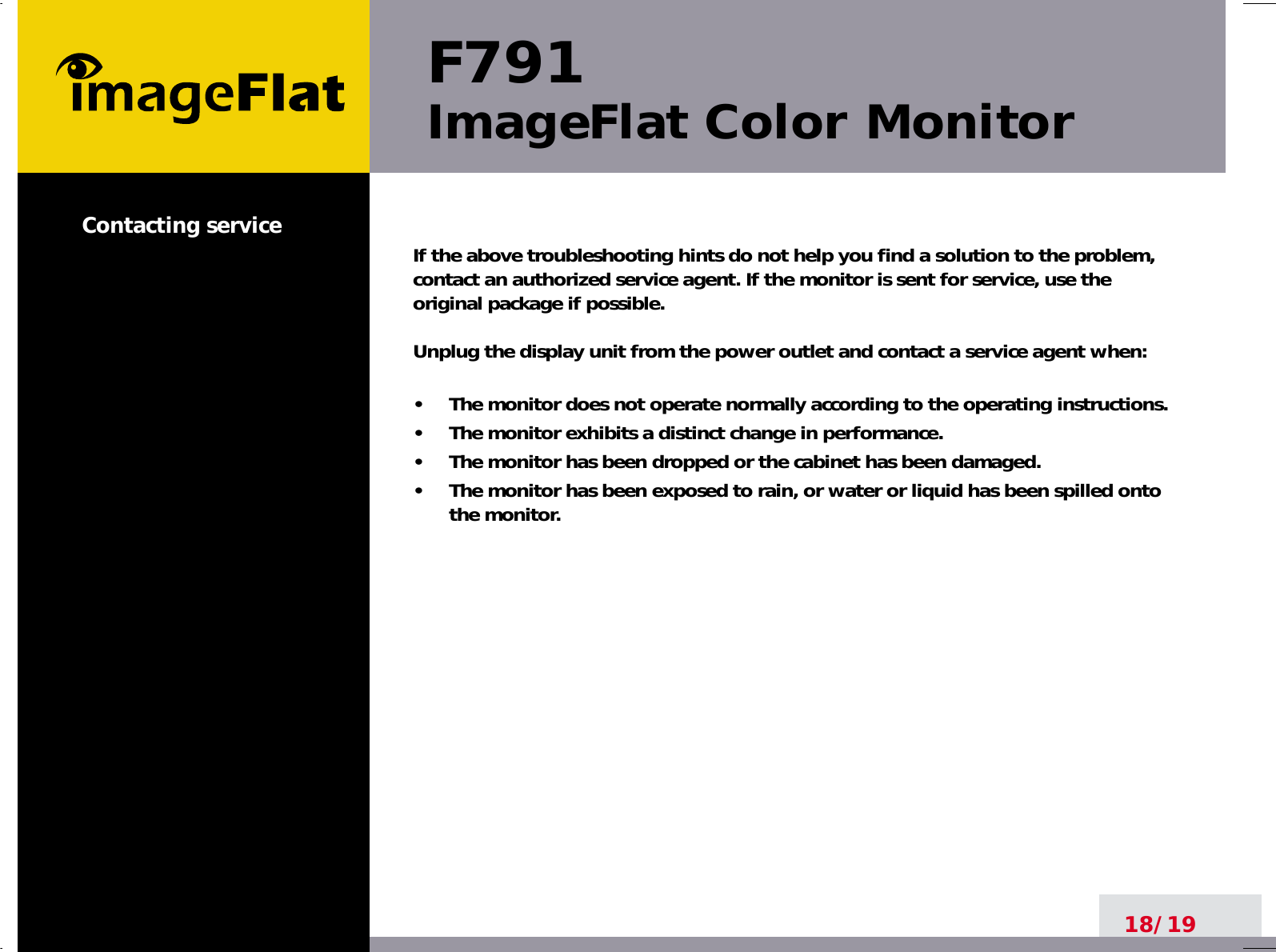 F791ImageFlat Color Monitor18/19Contacting service If the above troubleshooting hints do not help you find a solution to the problem,contact an authorized service agent. If the monitor is sent for service, use theoriginal package if possible.Unplug the display unit from the power outlet and contact a service agent when:•     The monitor does not operate normally according to the operating instructions.•     The monitor exhibits a distinct change in performance.•     The monitor has been dropped or the cabinet has been damaged.•     The monitor has been exposed to rain, or water or liquid has been spilled ontothe monitor.
