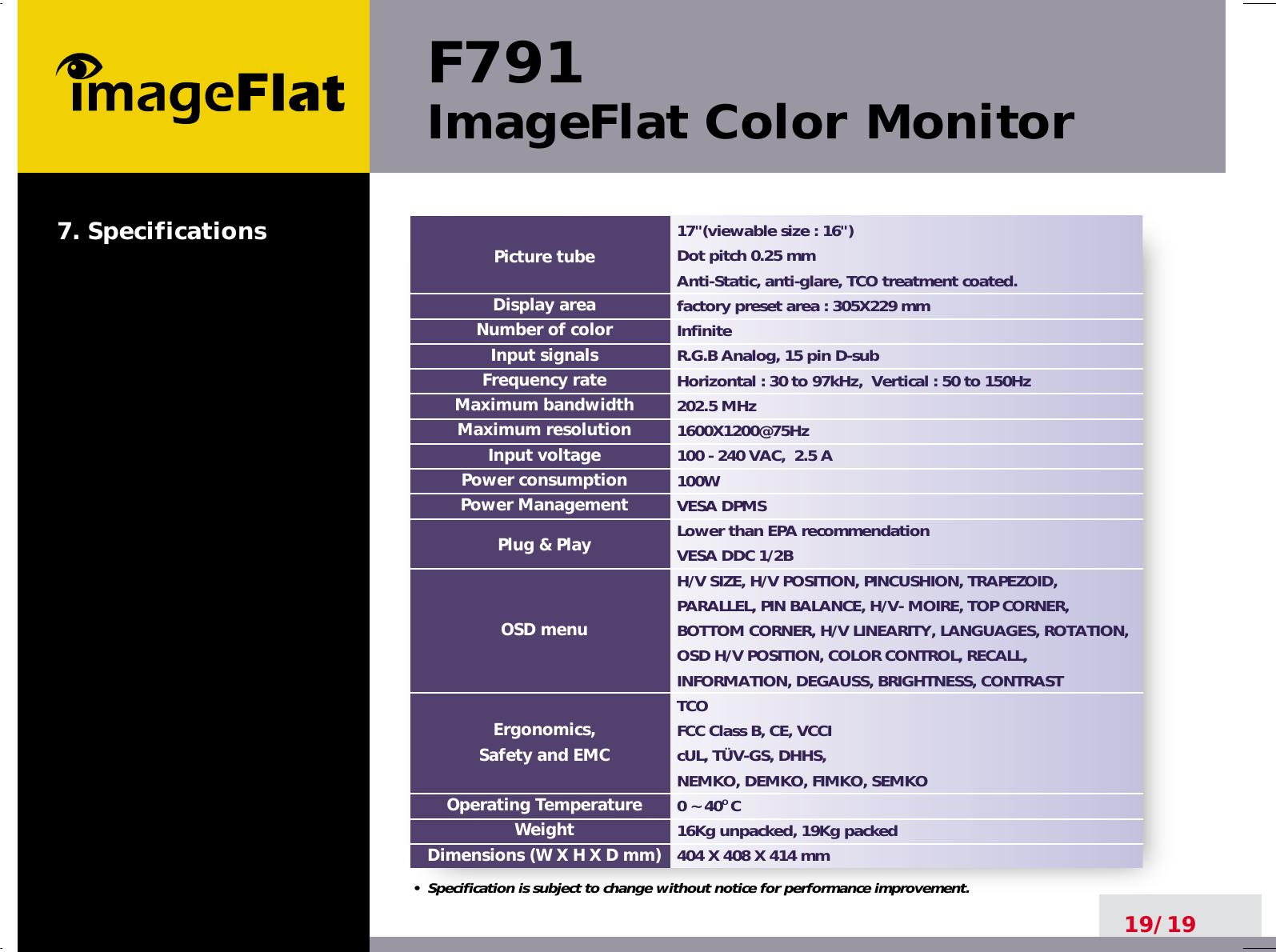 F791ImageFlat Color Monitor19/1917&quot;(viewable size : 16&quot;)Dot pitch 0.25 mmAnti-Static, anti-glare, TCO treatment coated.factory preset area : 305X229 mm InfiniteR.G.B Analog, 15 pin D-subHorizontal : 30 to 97kHz,  Vertical : 50 to 150Hz202.5 MHz1600X1200@75Hz100 - 240 VAC,  2.5 A100W  VESA DPMSLower than EPA recommendationVESA DDC 1/2BH/V SIZE, H/V POSITION, PINCUSHION, TRAPEZOID,PARALLEL, PIN BALANCE, H/V- MOIRE, TOP CORNER,BOTTOM CORNER, H/V LINEARITY, LANGUAGES, ROTATION,OSD H/V POSITION, COLOR CONTROL, RECALL,INFORMATION, DEGAUSS, BRIGHTNESS, CONTRASTTCOFCC Class B, CE, VCCIcUL, TÜV-GS, DHHS, NEMKO, DEMKO, FIMKO, SEMKO0 ~ 40O C16Kg unpacked, 19Kg packed404 X 408 X 414 mmPicture tubeDisplay areaNumber of colorInput signalsFrequency rateMaximum bandwidthMaximum resolutionInput voltagePower consumptionPower ManagementPlug &amp; PlayOSD menuErgonomics,Safety and EMCOperating TemperatureWeightDimensions (W X H X D mm)•  Specification is subject to change without notice for performance improvement.7. Specifications