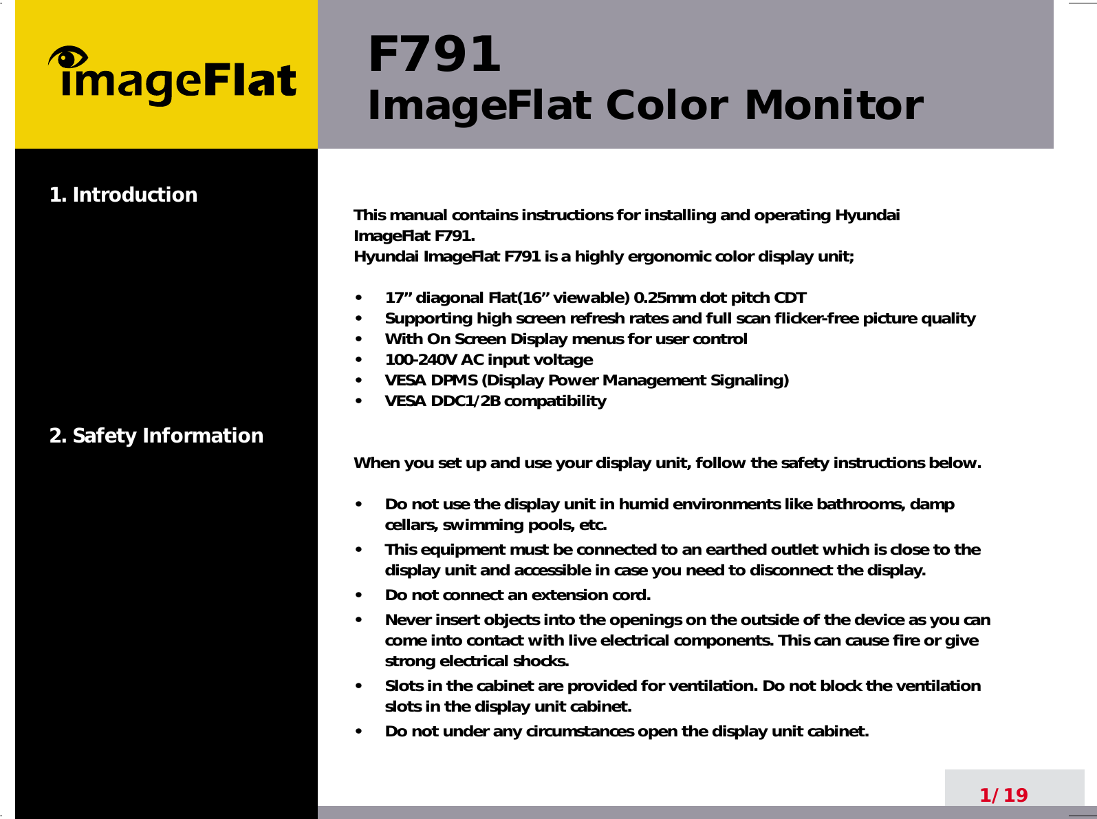 F791ImageFlat Color Monitor1. Introduction2. Safety Information1/19This manual contains instructions for installing and operating Hyundai ImageFlat F791. Hyundai ImageFlat F791 is a highly ergonomic color display unit; •     17” diagonal Flat(16” viewable) 0.25mm dot pitch CDT•     Supporting high screen refresh rates and full scan flicker-free picture quality•     With On Screen Display menus for user control•     100-240V AC input voltage•     VESA DPMS (Display Power Management Signaling)•     VESA DDC1/2B compatibilityWhen you set up and use your display unit, follow the safety instructions below.•     Do not use the display unit in humid environments like bathrooms, dampcellars, swimming pools, etc.•     This equipment must be connected to an earthed outlet which is close to thedisplay unit and accessible in case you need to disconnect the display.•     Do not connect an extension cord.•     Never insert objects into the openings on the outside of the device as you cancome into contact with live electrical components. This can cause fire or givestrong electrical shocks.•     Slots in the cabinet are provided for ventilation. Do not block the ventilationslots in the display unit cabinet.•     Do not under any circumstances open the display unit cabinet.