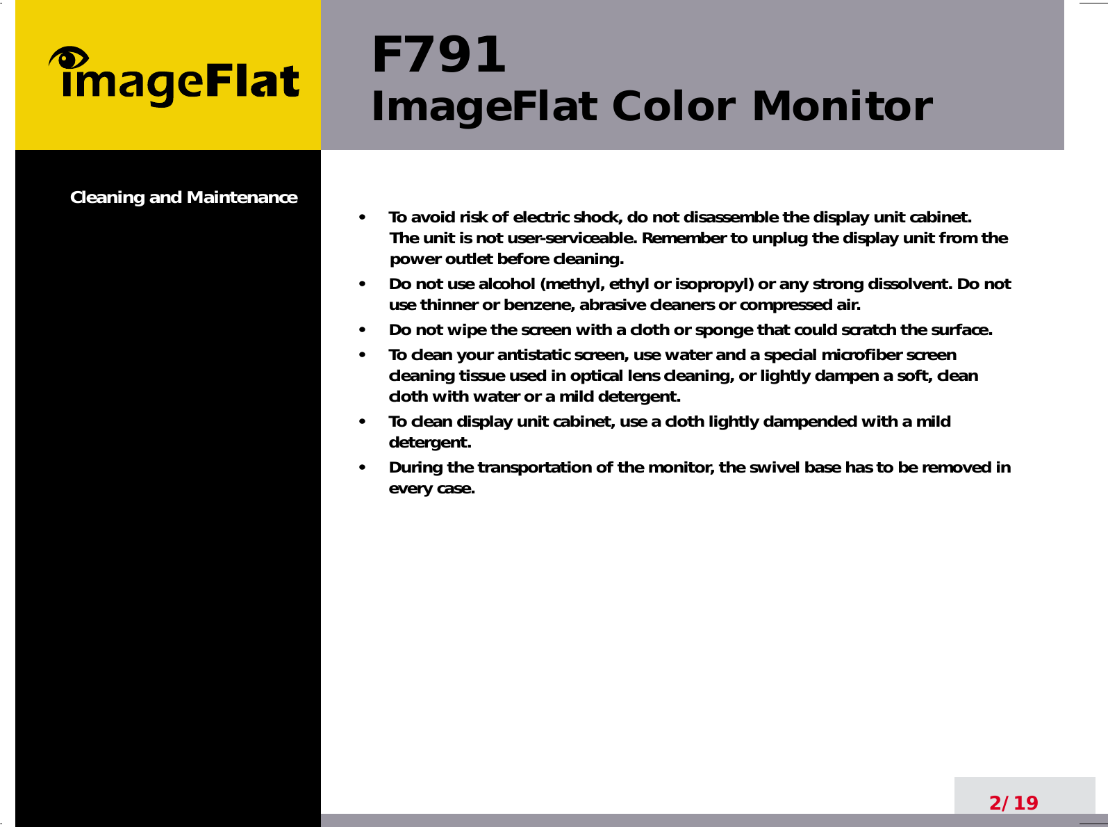 F791ImageFlat Color Monitor2/19•     To avoid risk of electric shock, do not disassemble the display unit cabinet. The unit is not user-serviceable. Remember to unplug the display unit from thepower outlet before cleaning.•     Do not use alcohol (methyl, ethyl or isopropyl) or any strong dissolvent. Do notuse thinner or benzene, abrasive cleaners or compressed air.•     Do not wipe the screen with a cloth or sponge that could scratch the surface.•     To clean your antistatic screen, use water and a special microfiber screencleaning tissue used in optical lens cleaning, or lightly dampen a soft, cleancloth with water or a mild detergent.•     To clean display unit cabinet, use a cloth lightly dampended with a milddetergent.•     During the transportation of the monitor, the swivel base has to be removed inevery case.Cleaning and Maintenance