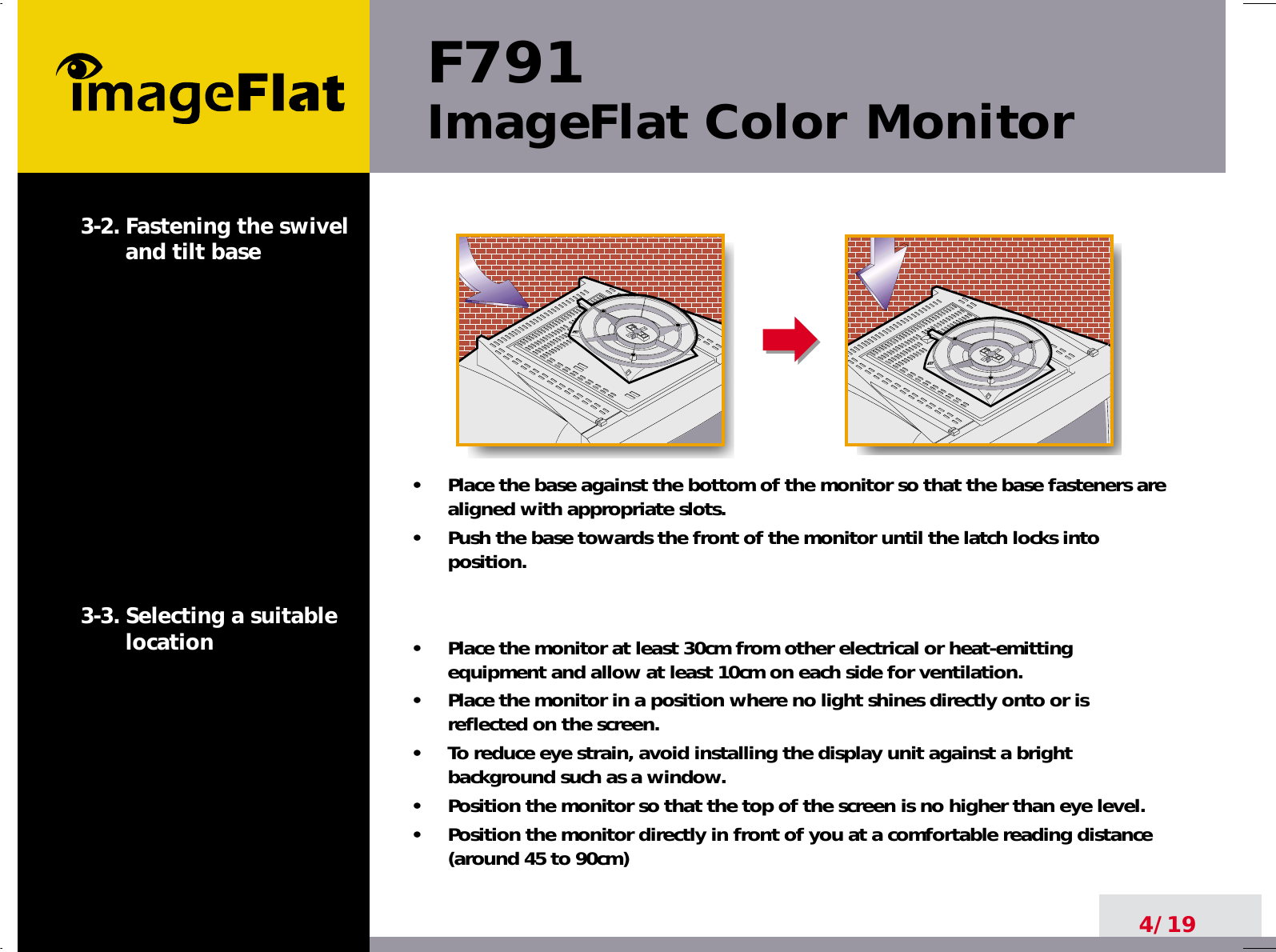 F791ImageFlat Color Monitor4/193-2. Fastening the swiveland tilt base3-3. Selecting a suitablelocation•     Place the base against the bottom of the monitor so that the base fasteners arealigned with appropriate slots.•     Push the base towards the front of the monitor until the latch locks intoposition.•     Place the monitor at least 30cm from other electrical or heat-emittingequipment and allow at least 10cm on each side for ventilation.•     Place the monitor in a position where no light shines directly onto or isreflected on the screen.•     To reduce eye strain, avoid installing the display unit against a brightbackground such as a window.•     Position the monitor so that the top of the screen is no higher than eye level.•     Position the monitor directly in front of you at a comfortable reading distance(around 45 to 90cm) 