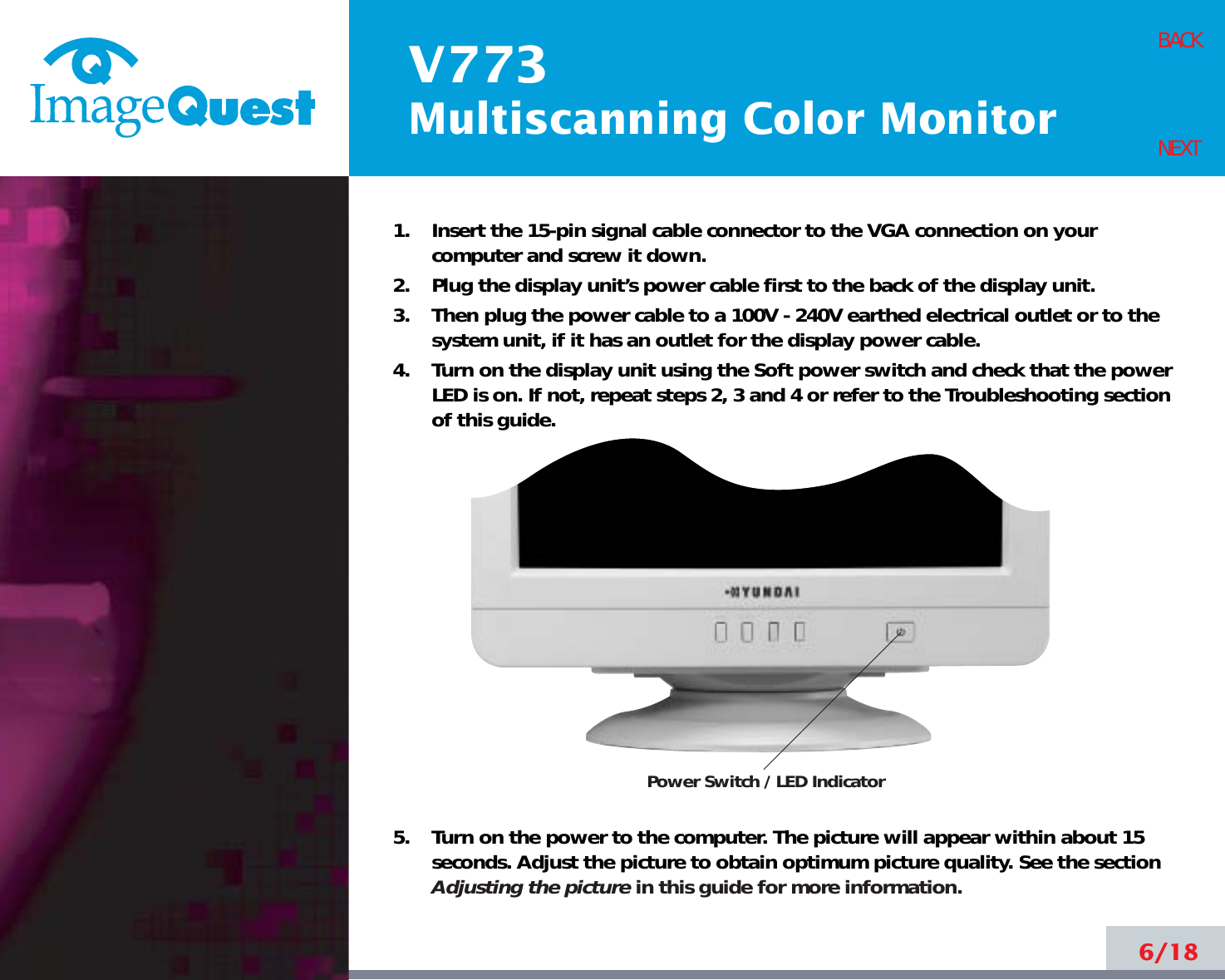 V773Multiscanning Color Monitor6/18BACKNEXT1.    Insert the 15-pin signal cable connector to the VGA connection on yourcomputer and screw it down.2.    Plug the display unit’s power cable first to the back of the display unit.3.    Then plug the power cable to a 100V - 240V earthed electrical outlet or to thesystem unit, if it has an outlet for the display power cable.4.    Turn on the display unit using the Soft power switch and check that the powerLED is on. If not, repeat steps 2, 3 and 4 or refer to the Troubleshooting sectionof this guide.5.    Turn on the power to the computer. The picture will appear within about 15seconds. Adjust the picture to obtain optimum picture quality. See the sectionAdjusting the picture in this guide for more information.Power Switch / LED Indicator