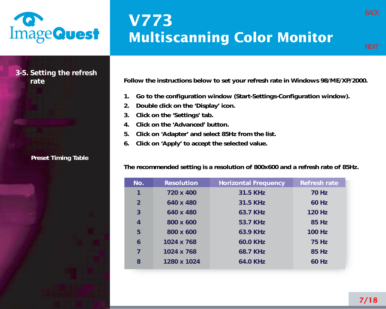 V773Multiscanning Color Monitor7/18BACKNEXT3-5. Setting the refreshratePreset Timing TableNo.12345678Resolution720 x 400640 x 480640 x 480800 x 600800 x 6001024 x 7681024 x 7681280 x 1024Horizontal Frequency31.5 KHz31.5 KHz63.7 KHz53.7 KHz63.9 KHz60.0 KHz68.7 KHz64.0 KHzRefresh rate70 Hz60 Hz120 Hz85 Hz100 Hz75 Hz85 Hz60 HzFollow the instructions below to set your refresh rate in Windows 98/ME/XP/2000.1.    Go to the configuration window (Start-Settings-Configuration window).2.    Double click on the ‘Display’ icon.3.    Click on the ‘Settings’ tab.4.    Click on the ‘Advanced’ button.5.    Click on ‘Adapter’ and select 85Hz from the list.6.    Click on ‘Apply’ to accept the selected value.The recommended setting is a resolution of 800x600 and a refresh rate of 85Hz. 