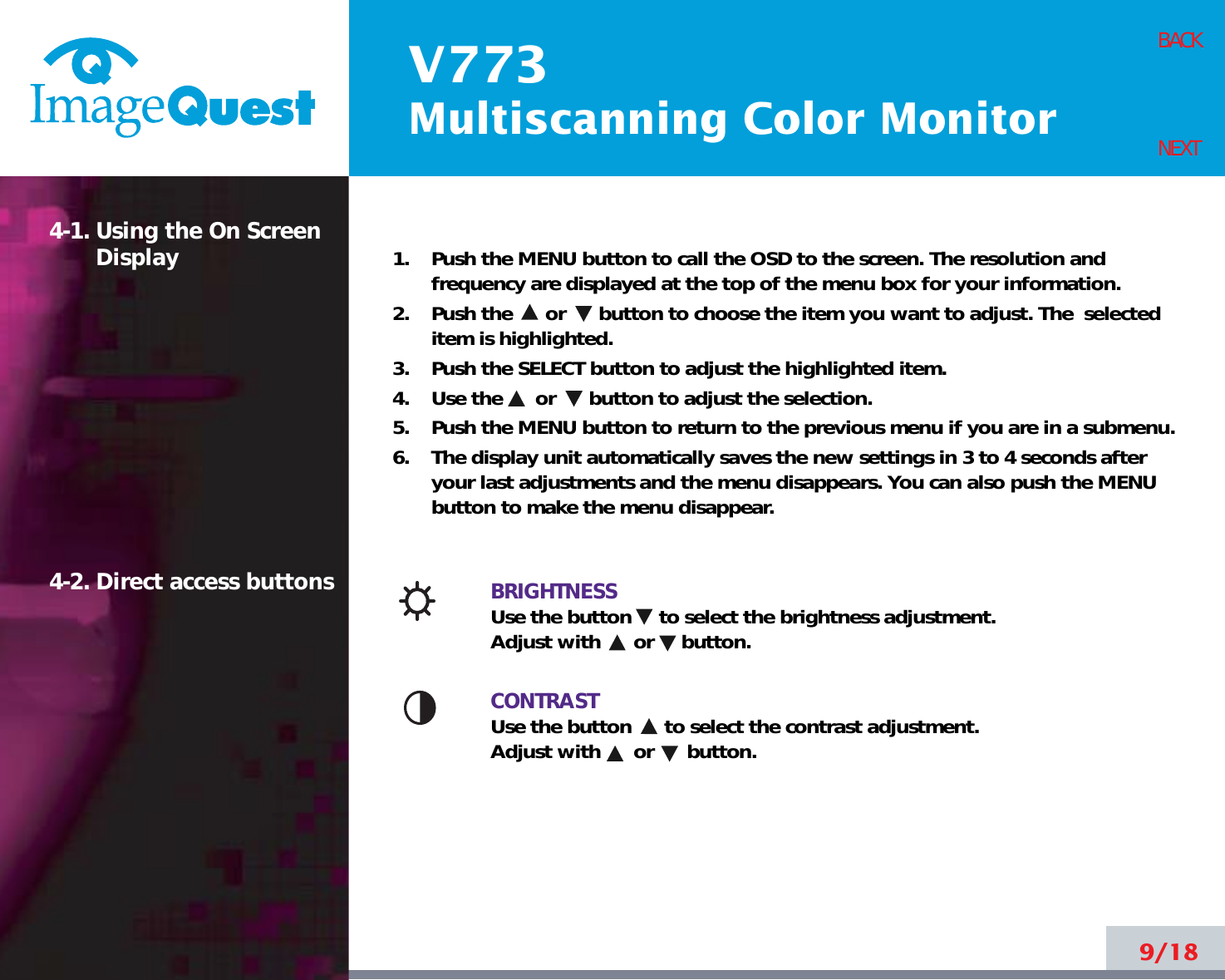 V773Multiscanning Color Monitor9/18BACKNEXT1.    Push the MENU button to call the OSD to the screen. The resolution andfrequency are displayed at the top of the menu box for your information.2.    Push the      or      button to choose the item you want to adjust. The  selecteditem is highlighted.3.    Push the SELECT button to adjust the highlighted item. 4.    Use the      or      button to adjust the selection.5.    Push the MENU button to return to the previous menu if you are in a submenu.6.    The display unit automatically saves the new settings in 3 to 4 seconds afteryour last adjustments and the menu disappears. You can also push the MENUbutton to make the menu disappear.BRIGHTNESSUse the button     to select the brightness adjustment. Adjust with      or     button.CONTRASTUse the button      to select the contrast adjustment. Adjust with      or      button.4-1. Using the On ScreenDisplay 4-2. Direct access buttons