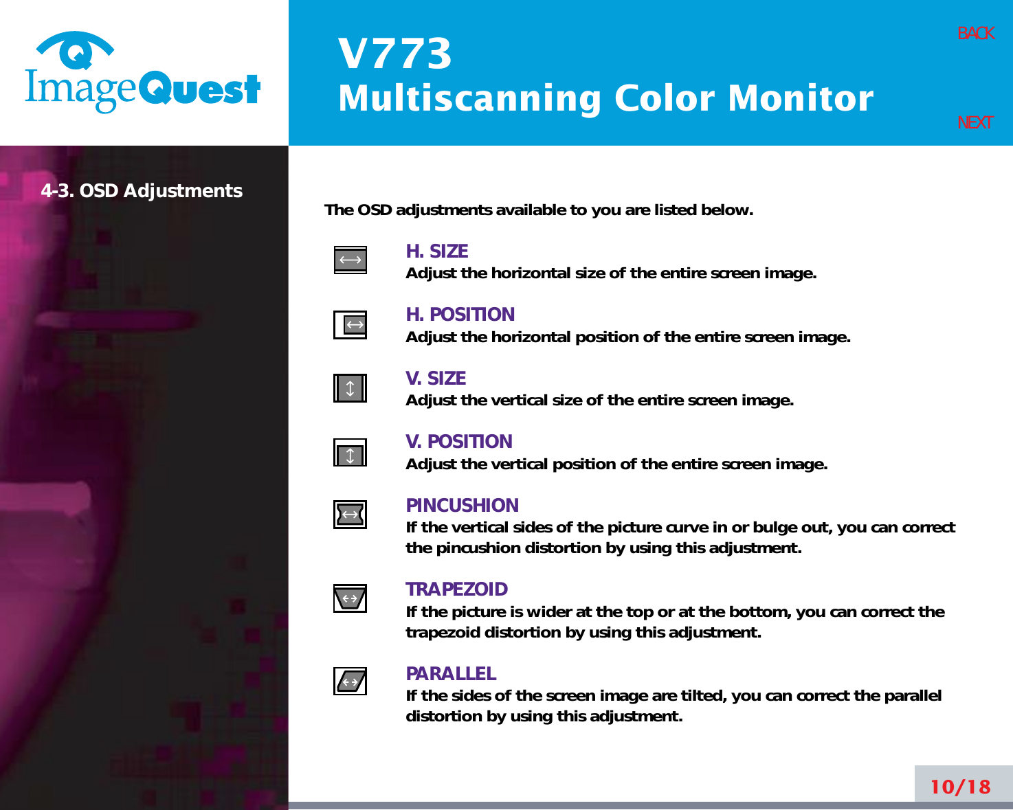 V773Multiscanning Color Monitor10/18BACKNEXT4-3. OSD Adjustments The OSD adjustments available to you are listed below.H. SIZEAdjust the horizontal size of the entire screen image.H. POSITIONAdjust the horizontal position of the entire screen image.V. SIZEAdjust the vertical size of the entire screen image.V. POSITIONAdjust the vertical position of the entire screen image.PINCUSHIONIf the vertical sides of the picture curve in or bulge out, you can correctthe pincushion distortion by using this adjustment.TRAPEZOIDIf the picture is wider at the top or at the bottom, you can correct thetrapezoid distortion by using this adjustment.PARALLELIf the sides of the screen image are tilted, you can correct the paralleldistortion by using this adjustment.