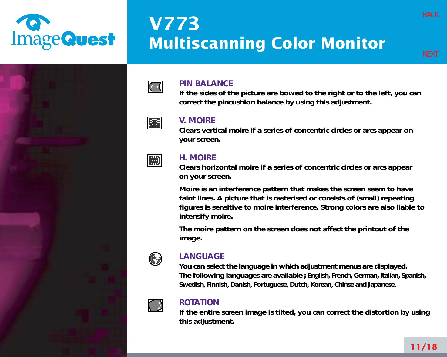 V773Multiscanning Color Monitor11/18BACKNEXTPIN BALANCEIf the sides of the picture are bowed to the right or to the left, you cancorrect the pincushion balance by using this adjustment.V. MOIREClears vertical moire if a series of concentric circles or arcs appear on your screen.H. MOIREClears horizontal moire if a series of concentric circles or arcs appear on your screen.Moire is an interference pattern that makes the screen seem to havefaint lines. A picture that is rasterised or consists of (small) repeatingfigures is sensitive to moire interference. Strong colors are also liable tointensify moire. The moire pattern on the screen does not affect the printout of theimage.LANGUAGEYou can select the language in which adjustment menus are displayed.The following languages are available ; English, French, German, Italian, Spanish,Swedish, Finnish, Danish, Portuguese, Dutch, Korean, Chinse and Japanese.ROTATIONIf the entire screen image is tilted, you can correct the distortion by usingthis adjustment.