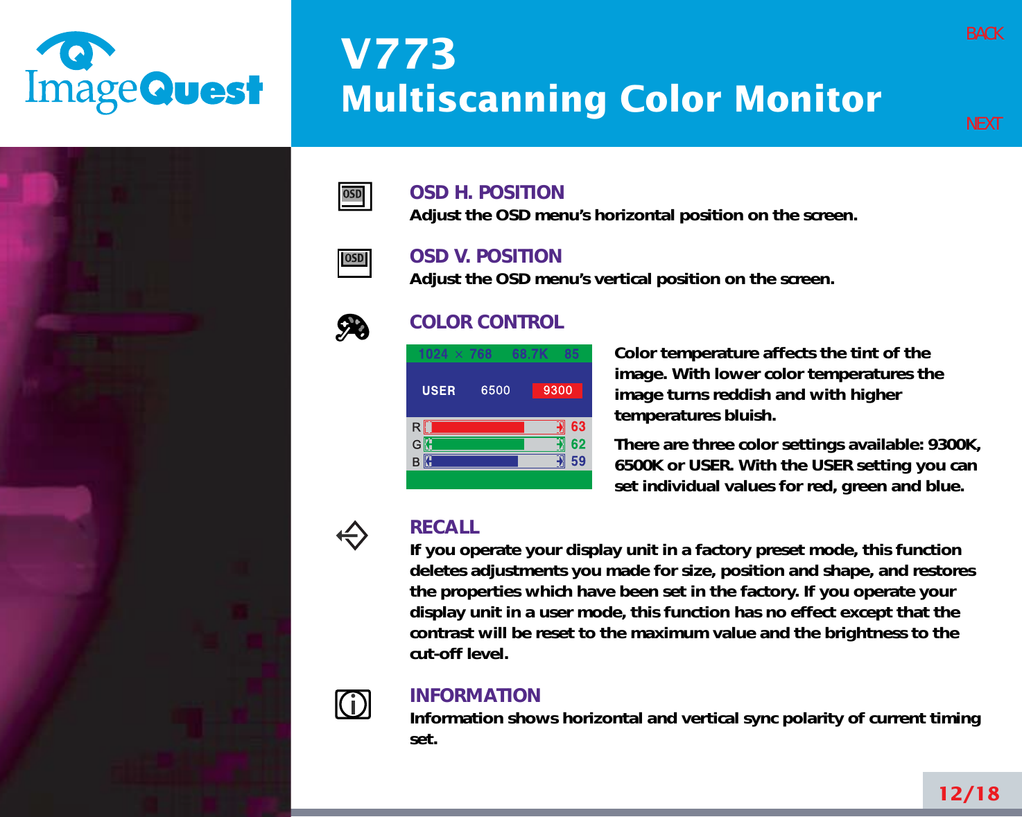 V773Multiscanning Color Monitor12/18BACKNEXTOSD H. POSITIONAdjust the OSD menu’s horizontal position on the screen.OSD V. POSITIONAdjust the OSD menu’s vertical position on the screen.COLOR CONTROLColor temperature affects the tint of theimage. With lower color temperatures theimage turns reddish and with highertemperatures bluish.There are three color settings available: 9300K,6500K or USER. With the USER setting you canset individual values for red, green and blue.RECALLIf you operate your display unit in a factory preset mode, this functiondeletes adjustments you made for size, position and shape, and restoresthe properties which have been set in the factory. If you operate yourdisplay unit in a user mode, this function has no effect except that thecontrast will be reset to the maximum value and the brightness to thecut-off level.INFORMATIONInformation shows horizontal and vertical sync polarity of current timingset.