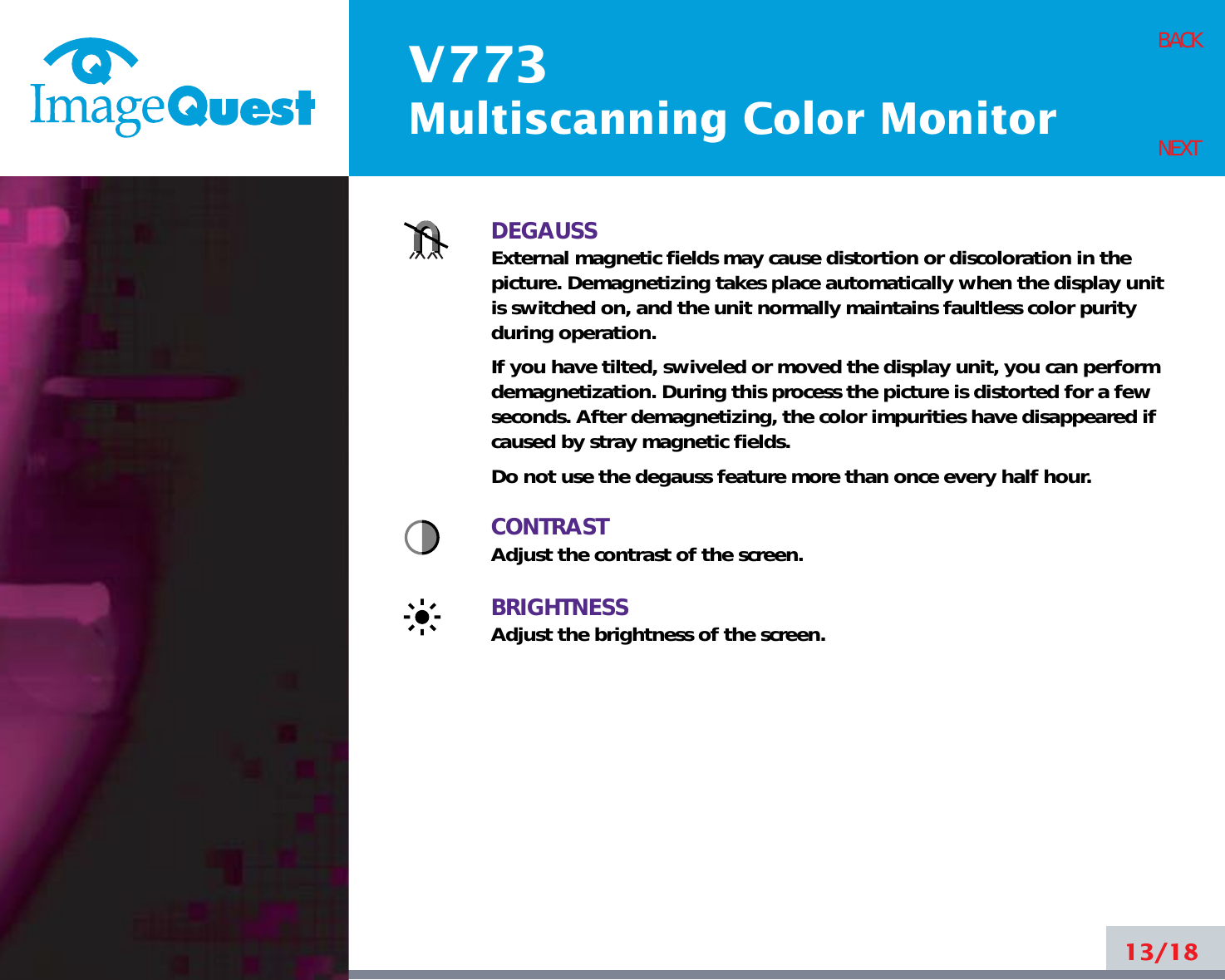 V773Multiscanning Color Monitor13/18BACKNEXTDEGAUSSExternal magnetic fields may cause distortion or discoloration in thepicture. Demagnetizing takes place automatically when the display unitis switched on, and the unit normally maintains faultless color purityduring operation.If you have tilted, swiveled or moved the display unit, you can performdemagnetization. During this process the picture is distorted for a fewseconds. After demagnetizing, the color impurities have disappeared ifcaused by stray magnetic fields. Do not use the degauss feature more than once every half hour.CONTRASTAdjust the contrast of the screen.BRIGHTNESSAdjust the brightness of the screen.