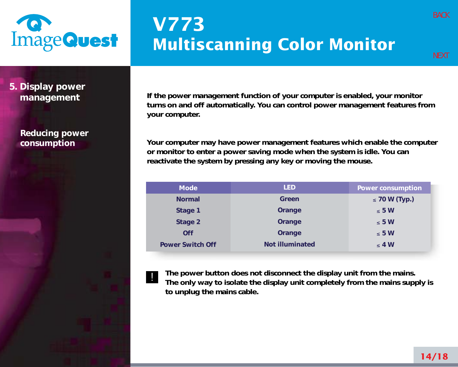 V773Multiscanning Color Monitor14/18BACKNEXTIf the power management function of your computer is enabled, your monitorturns on and off automatically. You can control power management features fromyour computer.Your computer may have power management features which enable the computeror monitor to enter a power saving mode when the system is idle. You canreactivate the system by pressing any key or moving the mouse.The power button does not disconnect the display unit from the mains. The only way to isolate the display unit completely from the mains supply isto unplug the mains cable.5. Display powermanagementReducing powerconsumptionPower consumption≤70 W (Typ.)≤5 W≤5 W≤5 W≤4 WModeNormalStage 1Stage 2OffPower Switch OffLEDGreenOrangeOrangeOrangeNot illuminated!