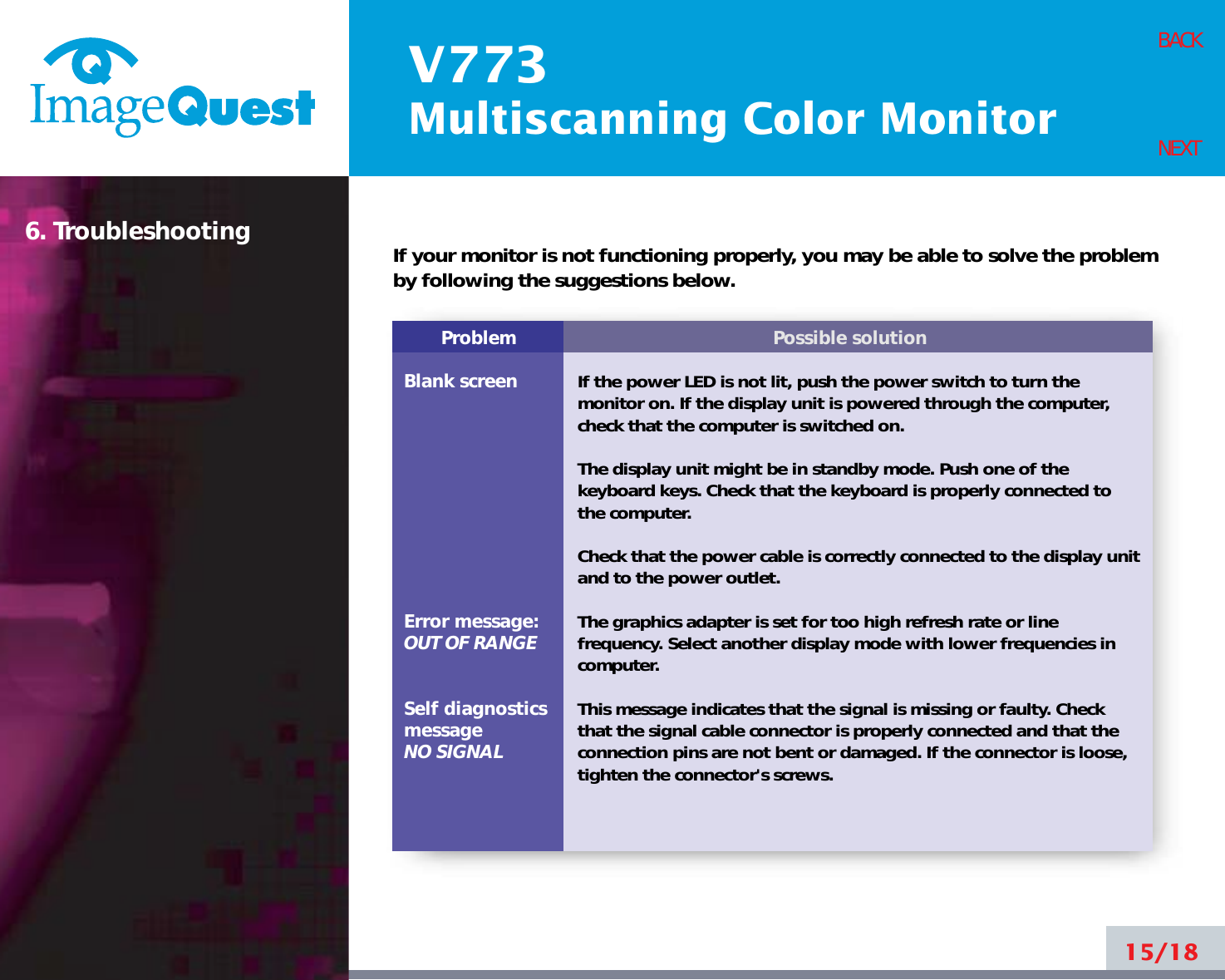V773Multiscanning Color Monitor15/18BACKNEXT6. TroubleshootingProblemBlank screenError message:OUT OF RANGESelf diagnosticsmessageNO SIGNALPossible solutionIf the power LED is not lit, push the power switch to turn themonitor on. If the display unit is powered through the computer,check that the computer is switched on.The display unit might be in standby mode. Push one of thekeyboard keys. Check that the keyboard is properly connected tothe computer.Check that the power cable is correctly connected to the display unitand to the power outlet. The graphics adapter is set for too high refresh rate or linefrequency. Select another display mode with lower frequencies incomputer.This message indicates that the signal is missing or faulty. Checkthat the signal cable connector is properly connected and that theconnection pins are not bent or damaged. If the connector is loose,tighten the connector&apos;s screws.If your monitor is not functioning properly, you may be able to solve the problemby following the suggestions below.