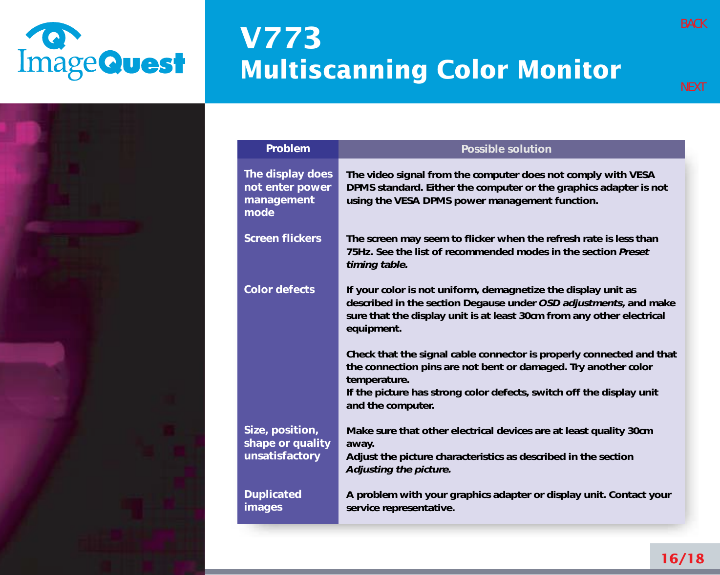 V773Multiscanning Color Monitor16/18BACKNEXTPossible solutionThe video signal from the computer does not comply with VESADPMS standard. Either the computer or the graphics adapter is notusing the VESA DPMS power management function.The screen may seem to flicker when the refresh rate is less than75Hz. See the list of recommended modes in the section Presettiming table.If your color is not uniform, demagnetize the display unit asdescribed in the section Degause under OSD adjustments, and makesure that the display unit is at least 30cm from any other electricalequipment.Check that the signal cable connector is properly connected and thatthe connection pins are not bent or damaged. Try another colortemperature. If the picture has strong color defects, switch off the display unitand the computer.Make sure that other electrical devices are at least quality 30cmaway.Adjust the picture characteristics as described in the sectionAdjusting the picture.A problem with your graphics adapter or display unit. Contact yourservice representative.ProblemThe display does not enter power managementmodeScreen flickersColor defectsSize, position,shape or qualityunsatisfactoryDuplicatedimages