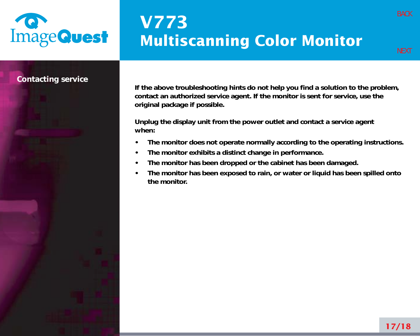 V773Multiscanning Color Monitor17/18BACKNEXTIf the above troubleshooting hints do not help you find a solution to the problem,contact an authorized service agent. If the monitor is sent for service, use theoriginal package if possible.Unplug the display unit from the power outlet and contact a service agent when:•     The monitor does not operate normally according to the operating instructions.•     The monitor exhibits a distinct change in performance.•     The monitor has been dropped or the cabinet has been damaged.•     The monitor has been exposed to rain, or water or liquid has been spilled ontothe monitor.Contacting service