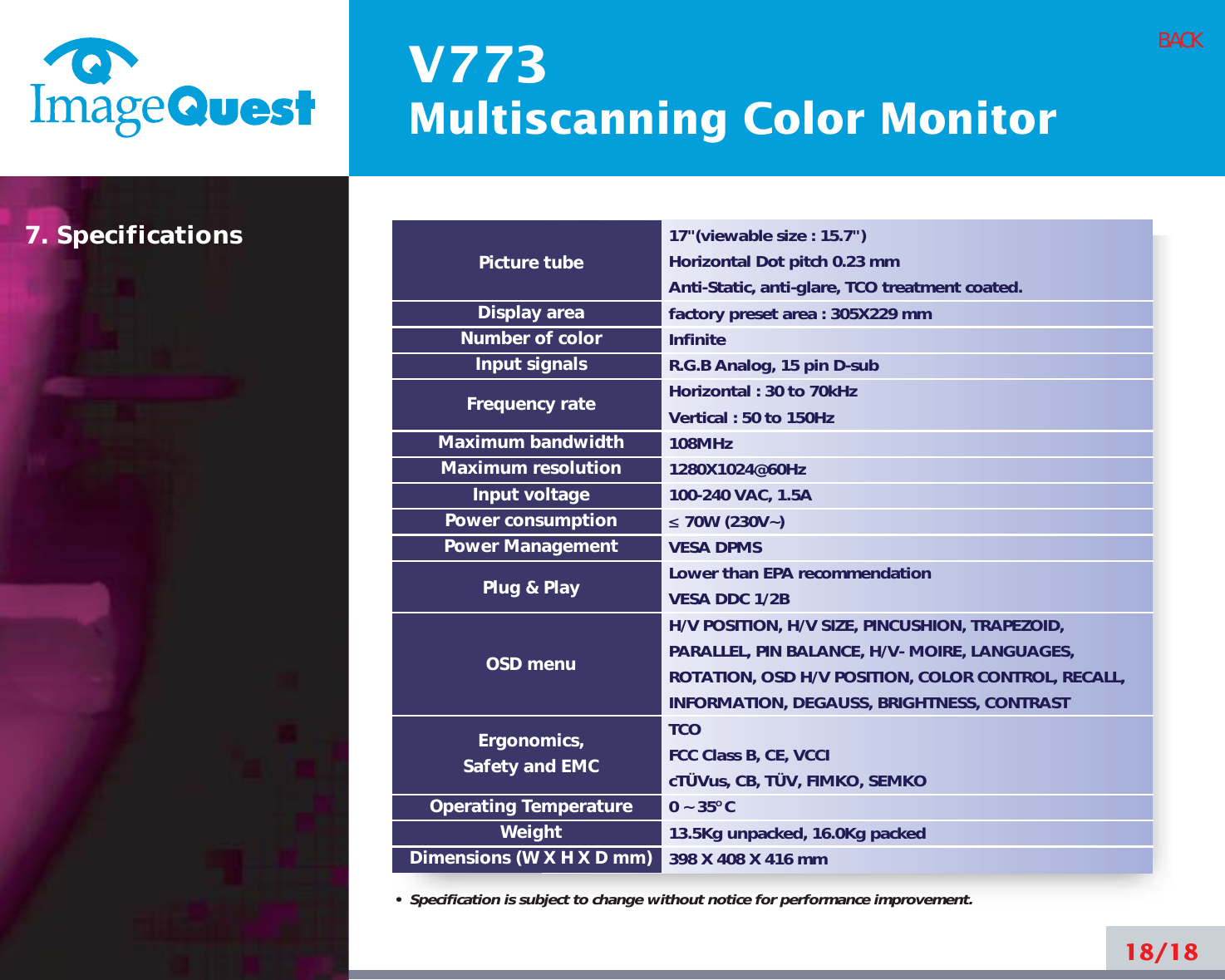 V773Multiscanning Color Monitor18/18BACK17&quot;(viewable size : 15.7&quot;)Horizontal Dot pitch 0.23 mmAnti-Static, anti-glare, TCO treatment coated.factory preset area : 305X229 mm InfiniteR.G.B Analog, 15 pin D-subHorizontal : 30 to 70kHzVertical : 50 to 150Hz108MHz1280X1024@60Hz100-240 VAC, 1.5A ≤70W (230V~)VESA DPMSLower than EPA recommendationVESA DDC 1/2BH/V POSITION, H/V SIZE, PINCUSHION, TRAPEZOID,PARALLEL, PIN BALANCE, H/V- MOIRE, LANGUAGES,ROTATION, OSD H/V POSITION, COLOR CONTROL, RECALL,INFORMATION, DEGAUSS, BRIGHTNESS, CONTRASTTCO FCC Class B, CE, VCCIcTÜVus, CB, TÜV, FIMKO, SEMKO0 ~ 35O C13.5Kg unpacked, 16.0Kg packed398 X 408 X 416 mmPicture tubeDisplay areaNumber of colorInput signalsFrequency rateMaximum bandwidthMaximum resolutionInput voltagePower consumptionPower ManagementPlug &amp; PlayOSD menuErgonomics,Safety and EMCOperating TemperatureWeightDimensions (W X H X D mm)•  Specification is subject to change without notice for performance improvement.7. Specifications