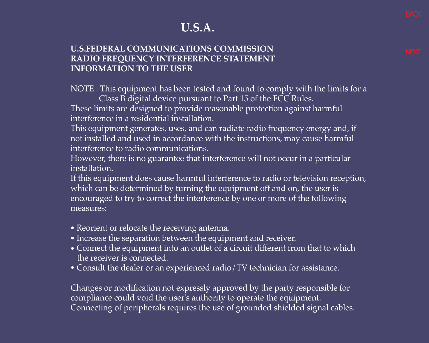 U.S.A.U.S.FEDERAL COMMUNICATIONS COMMISSIONRADIO FREQUENCY INTERFERENCE STATEMENTINFORMATION TO THE USERNOTE : This equipment has been tested and found to comply with the limits for aClass B digital device pursuant to Part 15 of the FCC Rules.These limits are designed to provide reasonable protection against harmfulinterference in a residential installation.This equipment generates, uses, and can radiate radio frequency energy and, ifnot installed and used in accordance with the instructions, may cause harmfulinterference to radio communications.However, there is no guarantee that interference will not occur in a particularinstallation.If this equipment does cause harmful interference to radio or television reception,which can be determined by turning the equipment off and on, the user isencouraged to try to correct the interference by one or more of the followingmeasures:   Reorient or relocate the receiving antenna.   Increase the separation between the equipment and receiver.   Connect the equipment into an outlet of a circuit different from that to which the receiver is connected.   Consult the dealer or an experienced radio/TV technician for assistance.Changes or modification not expressly approved by the party responsible forcompliance could void the user&apos;s authority to operate the equipment.Connecting of peripherals requires the use of grounded shielded signal cables.BACKNEXT