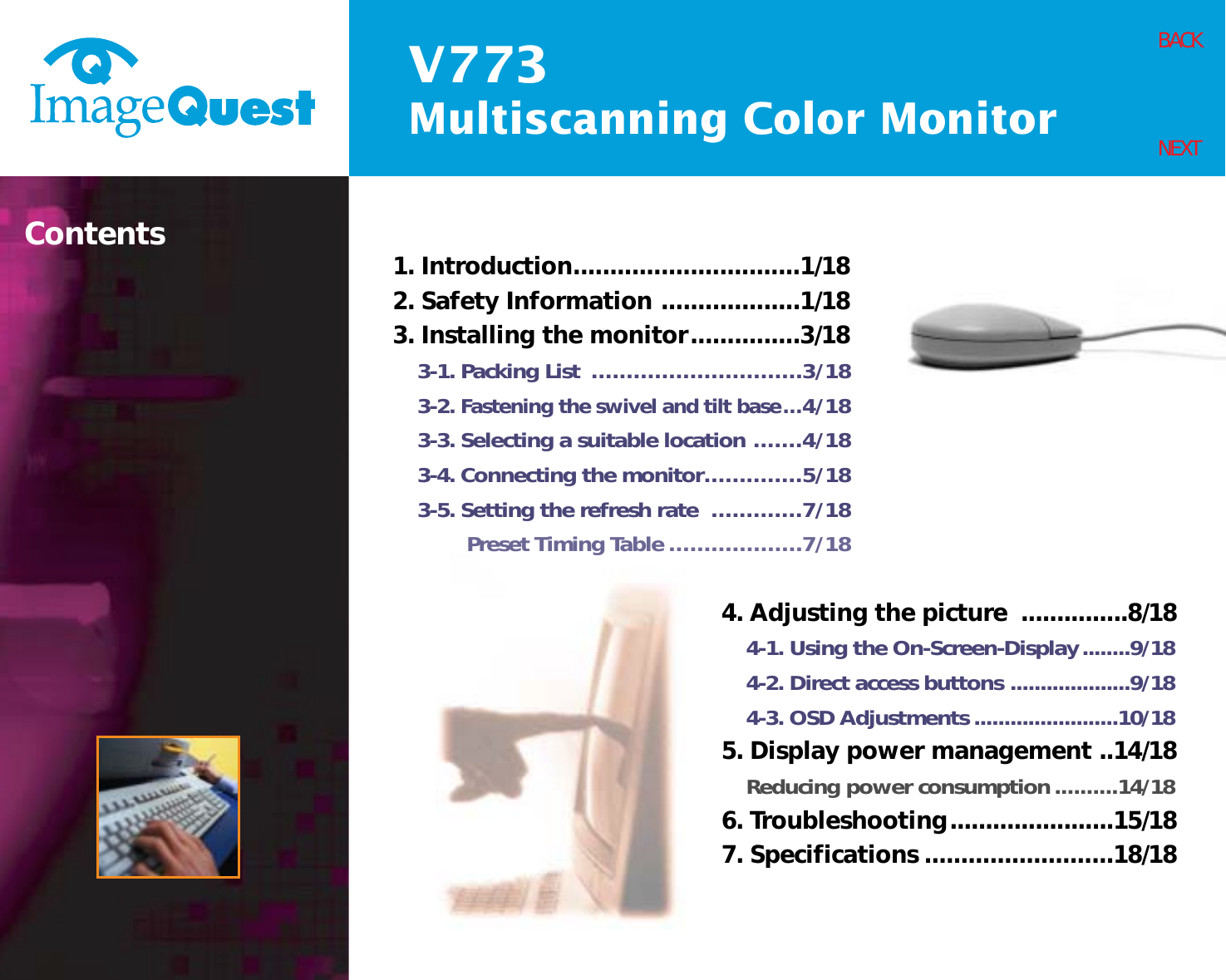 V773Multiscanning Color MonitorBACKNEXTContents 1. Introduction...............................1/182. Safety Information ...................1/183. Installing the monitor...............3/183-1. Packing List  ..............................3/183-2. Fastening the swivel and tilt base...4/183-3. Selecting a suitable location .......4/183-4. Connecting the monitor..............5/183-5. Setting the refresh rate  .............7/18Preset Timing Table ...................7/184. Adjusting the picture  ...............8/184-1. Using the On-Screen-Display........9/184-2. Direct access buttons ....................9/184-3. OSD Adjustments ........................10/185. Display power management ..14/18Reducing power consumption..........14/186. Troubleshooting.......................15/187. Specifications ..........................18/18