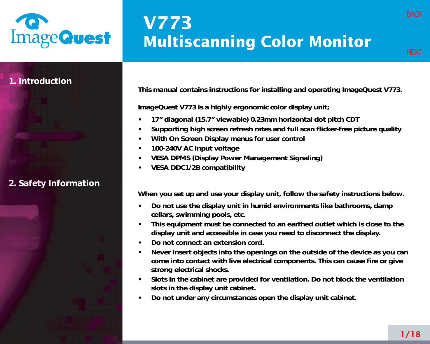 V773Multiscanning Color Monitor1/18BACKNEXT1. Introduction2. Safety InformationThis manual contains instructions for installing and operating ImageQuest V773.ImageQuest V773 is a highly ergonomic color display unit; •     17” diagonal (15.7” viewable) 0.23mm horizontal dot pitch CDT•     Supporting high screen refresh rates and full scan flicker-free picture quality•     With On Screen Display menus for user control•     100-240V AC input voltage•     VESA DPMS (Display Power Management Signaling)•     VESA DDC1/2B compatibilityWhen you set up and use your display unit, follow the safety instructions below.•     Do not use the display unit in humid environments like bathrooms, dampcellars, swimming pools, etc.•     This equipment must be connected to an earthed outlet which is close to thedisplay unit and accessible in case you need to disconnect the display.•     Do not connect an extension cord.•     Never insert objects into the openings on the outside of the device as you cancome into contact with live electrical components. This can cause fire or givestrong electrical shocks.•     Slots in the cabinet are provided for ventilation. Do not block the ventilationslots in the display unit cabinet.•     Do not under any circumstances open the display unit cabinet.