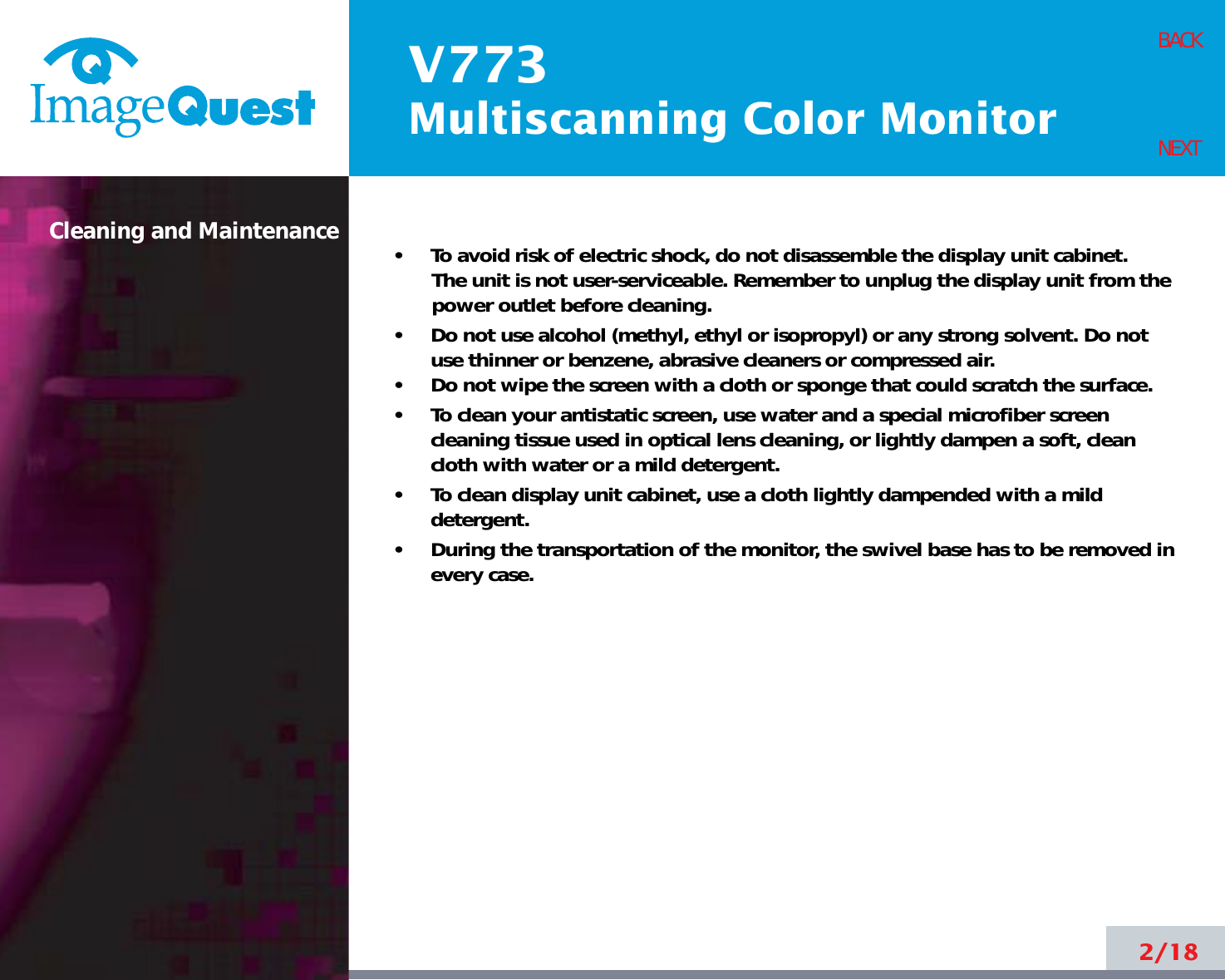 V773Multiscanning Color Monitor2/18BACKNEXT•     To avoid risk of electric shock, do not disassemble the display unit cabinet. The unit is not user-serviceable. Remember to unplug the display unit from thepower outlet before cleaning.•     Do not use alcohol (methyl, ethyl or isopropyl) or any strong solvent. Do notuse thinner or benzene, abrasive cleaners or compressed air.•     Do not wipe the screen with a cloth or sponge that could scratch the surface.•     To clean your antistatic screen, use water and a special microfiber screencleaning tissue used in optical lens cleaning, or lightly dampen a soft, cleancloth with water or a mild detergent.•     To clean display unit cabinet, use a cloth lightly dampended with a milddetergent.•     During the transportation of the monitor, the swivel base has to be removed inevery case.Cleaning and Maintenance
