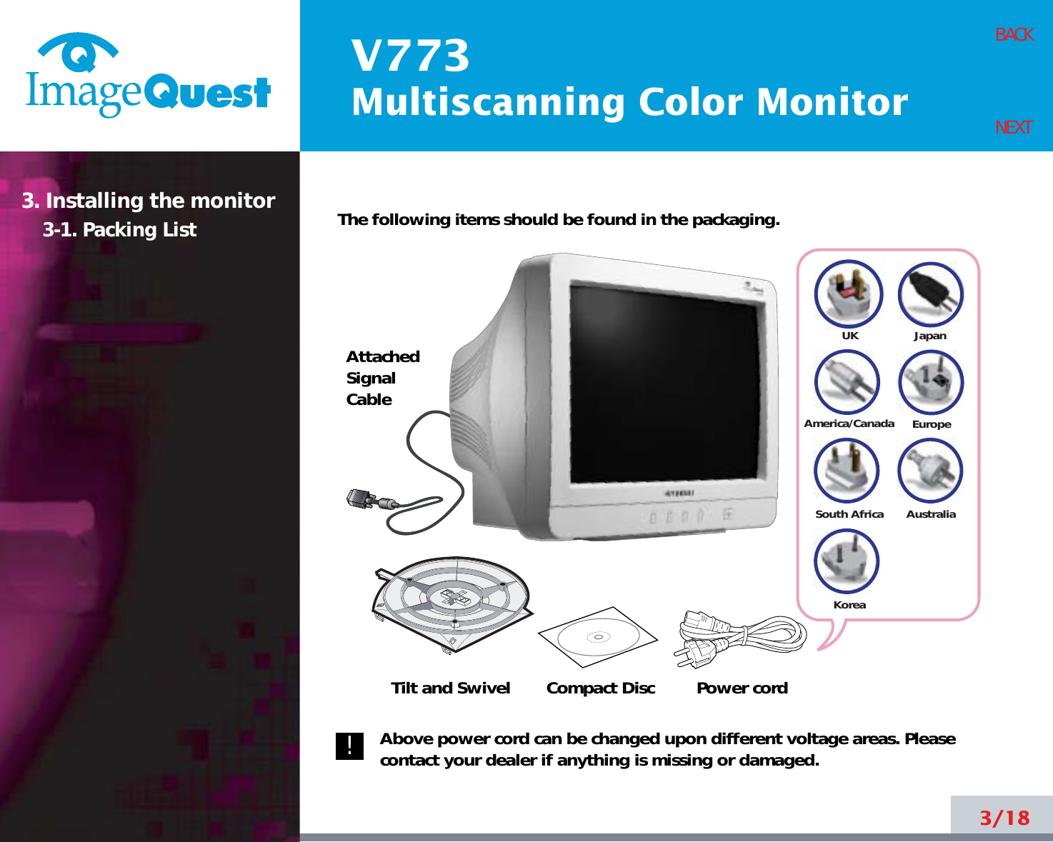 V773Multiscanning Color Monitor3/18BACKNEXT3. Installing the monitor3-1. Packing List The following items should be found in the packaging.Above power cord can be changed upon different voltage areas. Pleasecontact your dealer if anything is missing or damaged.UKAmerica/CanadaJapanAustraliaKoreaEuropeSouth AfricaAttachedSignalCableTilt and Swivel Compact Disc Power cord!