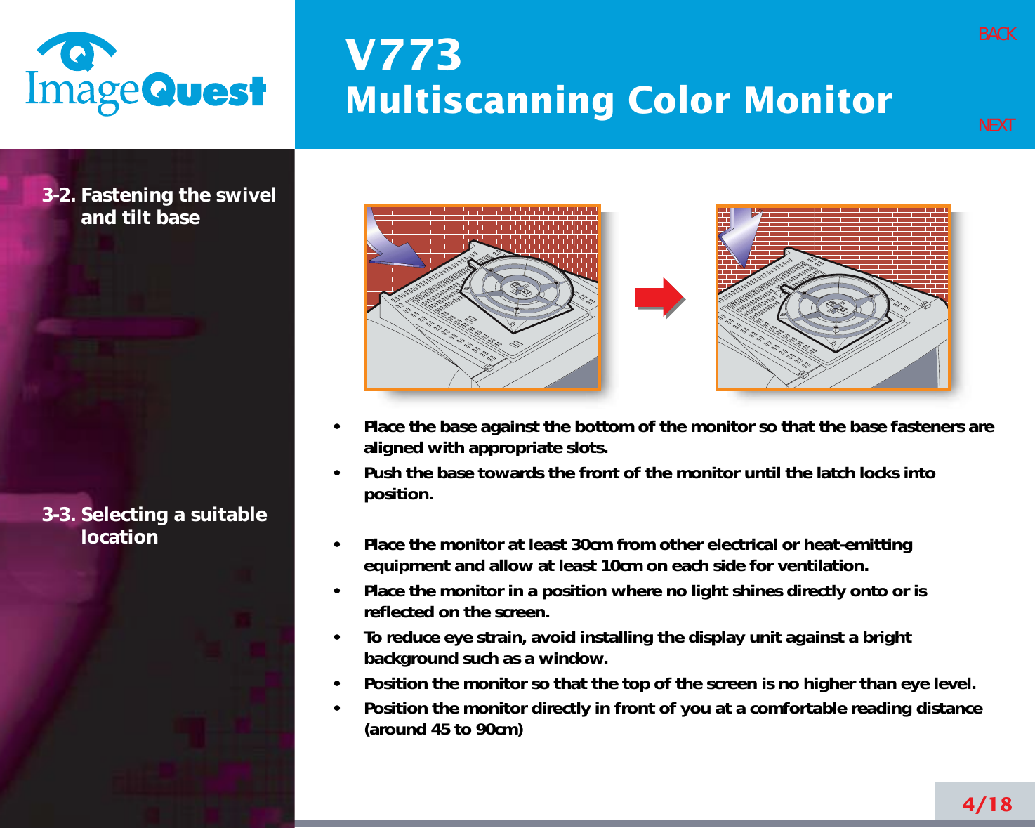V773Multiscanning Color Monitor4/18BACKNEXT3-2. Fastening the swiveland tilt base3-3. Selecting a suitablelocation•     Place the base against the bottom of the monitor so that the base fasteners arealigned with appropriate slots.•     Push the base towards the front of the monitor until the latch locks intoposition.•     Place the monitor at least 30cm from other electrical or heat-emittingequipment and allow at least 10cm on each side for ventilation.•     Place the monitor in a position where no light shines directly onto or isreflected on the screen.•     To reduce eye strain, avoid installing the display unit against a brightbackground such as a window.•     Position the monitor so that the top of the screen is no higher than eye level.•     Position the monitor directly in front of you at a comfortable reading distance(around 45 to 90cm) 