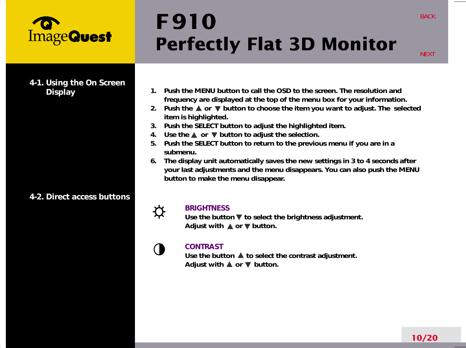 F 910Perfectly Flat 3D Monitor10/20BACKNEXT1.    Push the MENU button to call the OSD to the screen. The resolution andfrequency are displayed at the top of the menu box for your information.2.    Push the      or      button to choose the item you want to adjust. The  selecteditem is highlighted.3.    Push the SELECT button to adjust the highlighted item. 4.    Use the      or      button to adjust the selection.5.    Push the SELECT button to return to the previous menu if you are in asubmenu.6.    The display unit automatically saves the new settings in 3 to 4 seconds afteryour last adjustments and the menu disappears. You can also push the MENUbutton to make the menu disappear.BRIGHTNESS Use the button     to select the brightness adjustment. Adjust with      or     button.CONTRASTUse the button      to select the contrast adjustment. Adjust with      or      button.4-1. Using the On ScreenDisplay 4-2. Direct access buttons